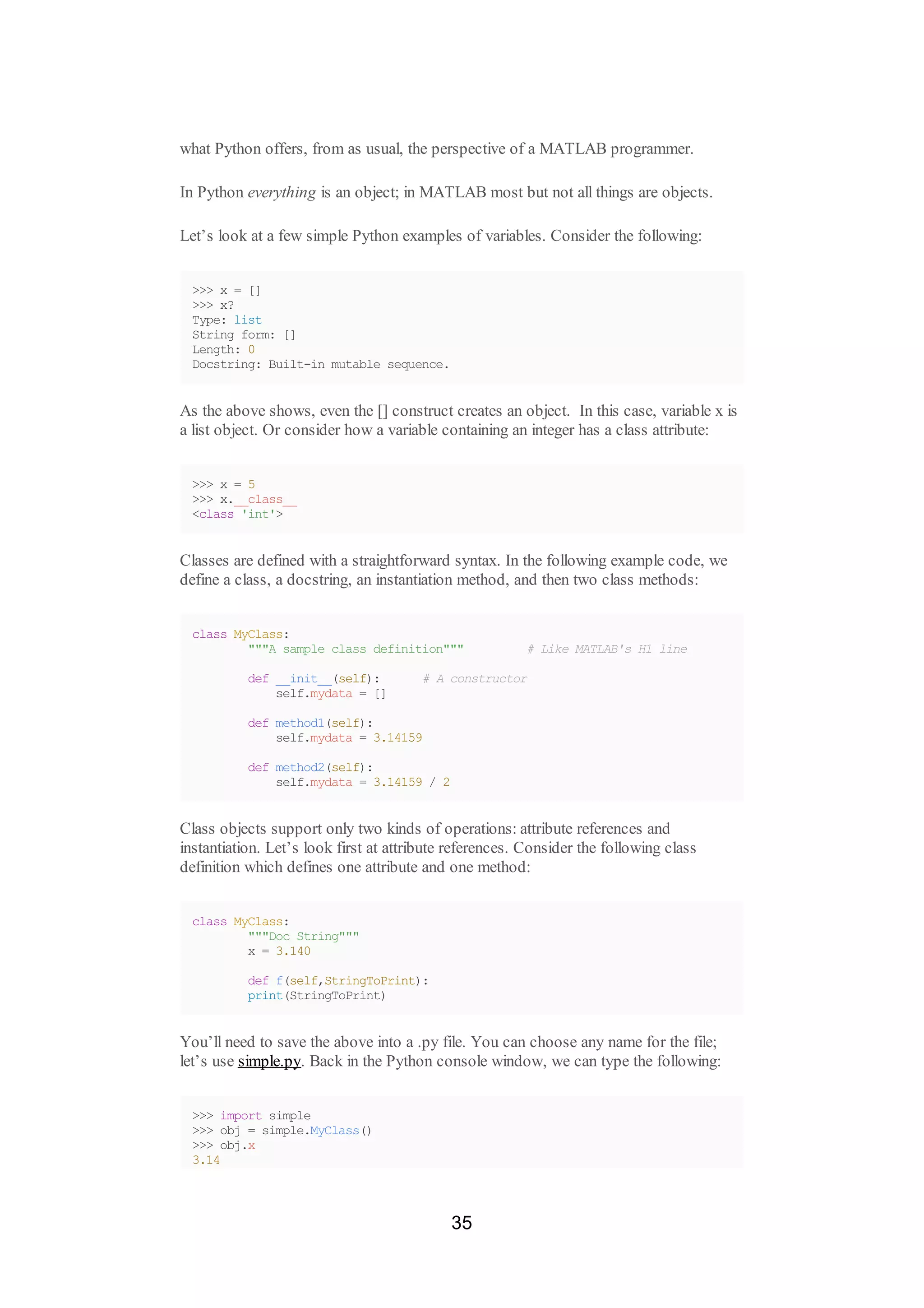 what Python offers, from as usual, the perspective of a MATLAB programmer.
In Python everything is an object; in MATLAB most but not all things are objects.
Let’s look at a few simple Python examples of variables. Consider the following:
>>> x = []
>>> x?
Type: list
String form: []
Length: 0
Docstring: Built-in mutable sequence.
As the above shows, even the [] construct creates an object. In this case, variable x is
a list object. Or consider how a variable containing an integer has a class attribute:
>>> x = 5
>>> x.__class__
<class 'int'>
Classes are defined with a straightforward syntax. In the following example code, we
define a class, a docstring, an instantiation method, and then two class methods:
class MyClass:
"""A sample class definition""" # Like MATLAB's H1 line
def __init__(self): # A constructor
self.mydata = []
def method1(self):
self.mydata = 3.14159
def method2(self):
self.mydata = 3.14159 / 2
Class objects support only two kinds of operations: attribute references and
instantiation. Let’s look first at attribute references. Consider the following class
definition which defines one attribute and one method:
class MyClass:
"""Doc String"""
x = 3.140
def f(self,StringToPrint):
print(StringToPrint)
You’ll need to save the above into a .py file. You can choose any name for the file;
let’s use simple.py. Back in the Python console window, we can type the following:
>>> import simple
>>> obj = simple.MyClass()
>>> obj.x
3.14
35
 