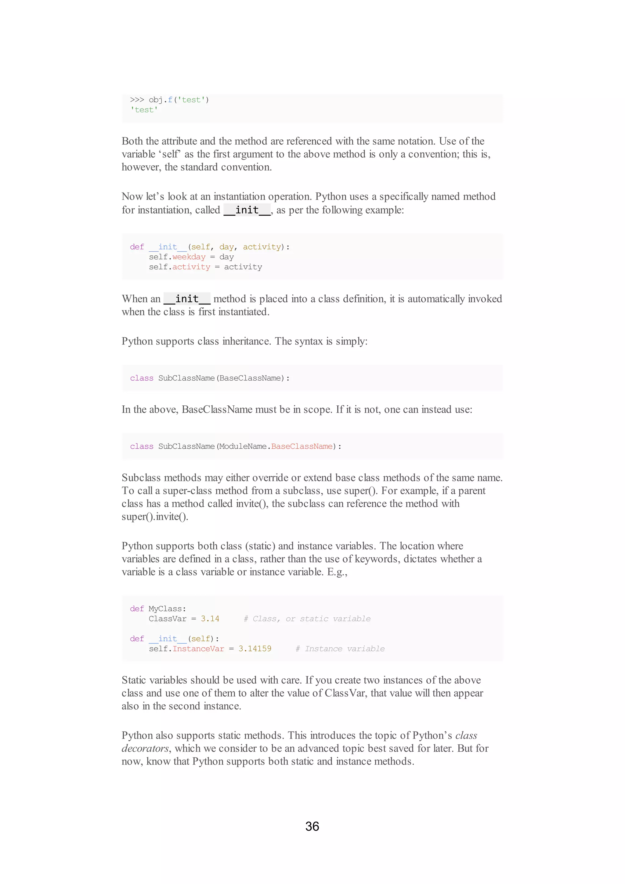 >>> obj.f('test')
'test'
Both the attribute and the method are referenced with the same notation. Use of the
variable ‘self’ as the first argument to the above method is only a convention; this is,
however, the standard convention.
Now let’s look at an instantiation operation. Python uses a specifically named method
for instantiation, called __init__, as per the following example:
def __init__(self, day, activity):
self.weekday = day
self.activity = activity
When an __init__ method is placed into a class definition, it is automatically invoked
when the class is first instantiated.
Python supports class inheritance. The syntax is simply:
class SubClassName(BaseClassName):
In the above, BaseClassName must be in scope. If it is not, one can instead use:
class SubClassName(ModuleName.BaseClassName):
Subclass methods may either override or extend base class methods of the same name.
To call a super-class method from a subclass, use super(). For example, if a parent
class has a method called invite(), the subclass can reference the method with
super().invite().
Python supports both class (static) and instance variables. The location where
variables are defined in a class, rather than the use of keywords, dictates whether a
variable is a class variable or instance variable. E.g.,
def MyClass:
ClassVar = 3.14 # Class, or static variable
def __init__(self):
self.InstanceVar = 3.14159 # Instance variable
Static variables should be used with care. If you create two instances of the above
class and use one of them to alter the value of ClassVar, that value will then appear
also in the second instance.
Python also supports static methods. This introduces the topic of Python’s class
decorators, which we consider to be an advanced topic best saved for later. But for
now, know that Python supports both static and instance methods.
36
 