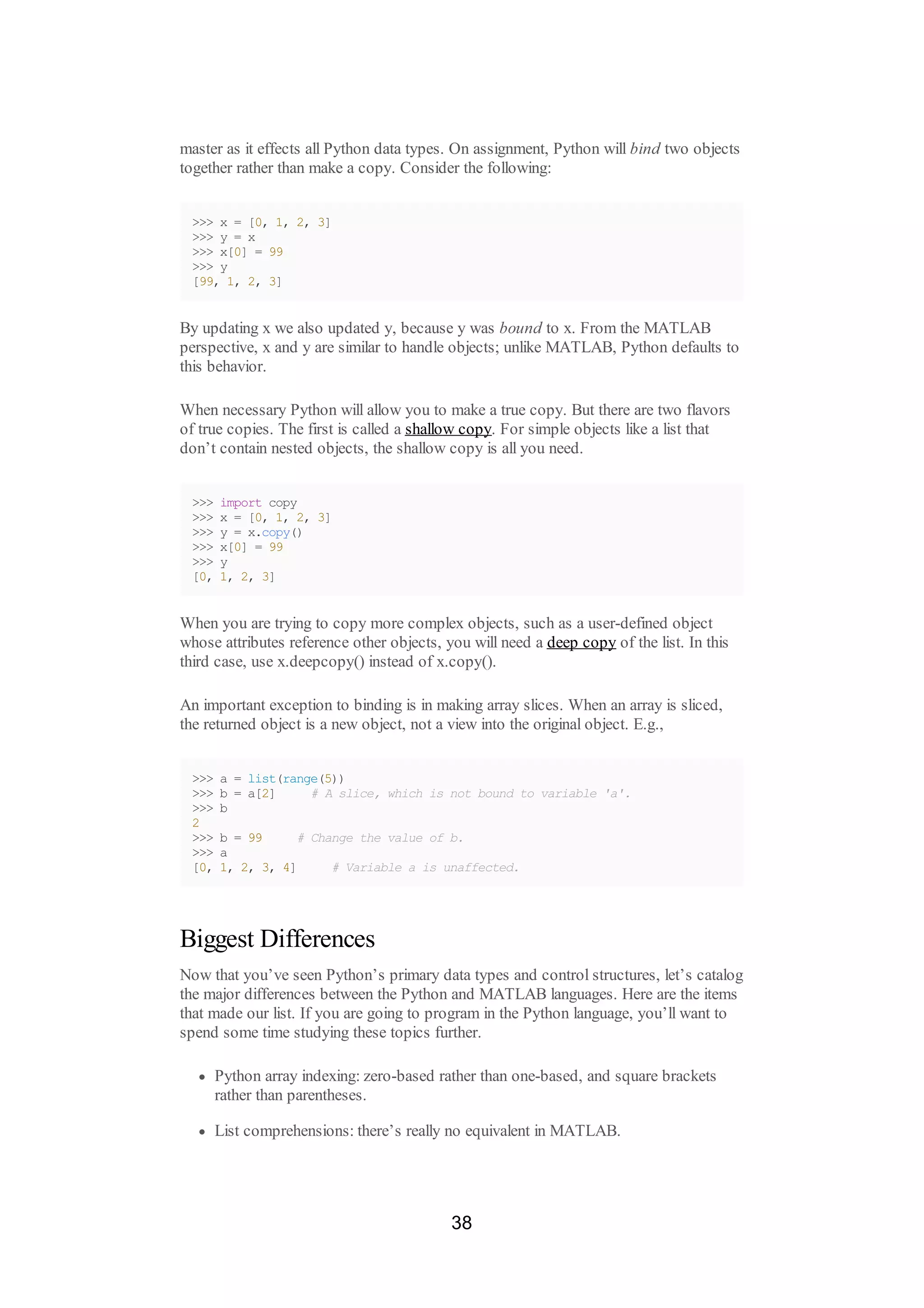master as it effects all Python data types. On assignment, Python will bind two objects
together rather than make a copy. Consider the following:
>>> x = [0, 1, 2, 3]
>>> y = x
>>> x[0] = 99
>>> y
[99, 1, 2, 3]
By updating x we also updated y, because y was bound to x. From the MATLAB
perspective, x and y are similar to handle objects; unlike MATLAB, Python defaults to
this behavior.
When necessary Python will allow you to make a true copy. But there are two flavors
of true copies. The first is called a shallow copy. For simple objects like a list that
don’t contain nested objects, the shallow copy is all you need.
>>> import copy
>>> x = [0, 1, 2, 3]
>>> y = x.copy()
>>> x[0] = 99
>>> y
[0, 1, 2, 3]
When you are trying to copy more complex objects, such as a user-defined object
whose attributes reference other objects, you will need a deep copy of the list. In this
third case, use x.deepcopy() instead of x.copy().
An important exception to binding is in making array slices. When an array is sliced,
the returned object is a new object, not a view into the original object. E.g.,
>>> a = list(range(5))
>>> b = a[2] # A slice, which is not bound to variable 'a'.
>>> b
2
>>> b = 99 # Change the value of b.
>>> a
[0, 1, 2, 3, 4] # Variable a is unaffected.
Biggest Differences
Now that you’ve seen Python’s primary data types and control structures, let’s catalog
the major differences between the Python and MATLAB languages. Here are the items
that made our list. If you are going to program in the Python language, you’ll want to
spend some time studying these topics further.
Python array indexing: zero-based rather than one-based, and square brackets
rather than parentheses.
List comprehensions: there’s really no equivalent in MATLAB.
38
 