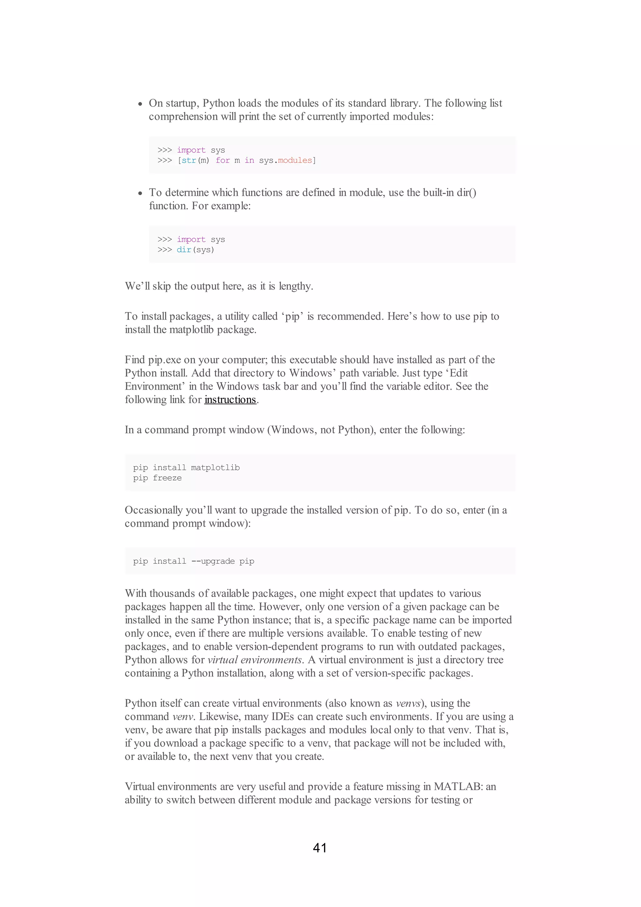 On startup, Python loads the modules of its standard library. The following list
comprehension will print the set of currently imported modules:
>>> import sys
>>> [str(m) for m in sys.modules]
To determine which functions are defined in module, use the built-in dir()
function. For example:
>>> import sys
>>> dir(sys)
We’ll skip the output here, as it is lengthy.
To install packages, a utility called ‘pip’ is recommended. Here’s how to use pip to
install the matplotlib package.
Find pip.exe on your computer; this executable should have installed as part of the
Python install. Add that directory to Windows’ path variable. Just type ‘Edit
Environment’ in the Windows task bar and you’ll find the variable editor. See the
following link for instructions.
In a command prompt window (Windows, not Python), enter the following:
pip install matplotlib
pip freeze
Occasionally you’ll want to upgrade the installed version of pip. To do so, enter (in a
command prompt window):
pip install --upgrade pip
With thousands of available packages, one might expect that updates to various
packages happen all the time. However, only one version of a given package can be
installed in the same Python instance; that is, a specific package name can be imported
only once, even if there are multiple versions available. To enable testing of new
packages, and to enable version-dependent programs to run with outdated packages,
Python allows for virtual environments. A virtual environment is just a directory tree
containing a Python installation, along with a set of version-specific packages.
Python itself can create virtual environments (also known as venvs), using the
command venv. Likewise, many IDEs can create such environments. If you are using a
venv, be aware that pip installs packages and modules local only to that venv. That is,
if you download a package specific to a venv, that package will not be included with,
or available to, the next venv that you create.
Virtual environments are very useful and provide a feature missing in MATLAB: an
ability to switch between different module and package versions for testing or
41
 