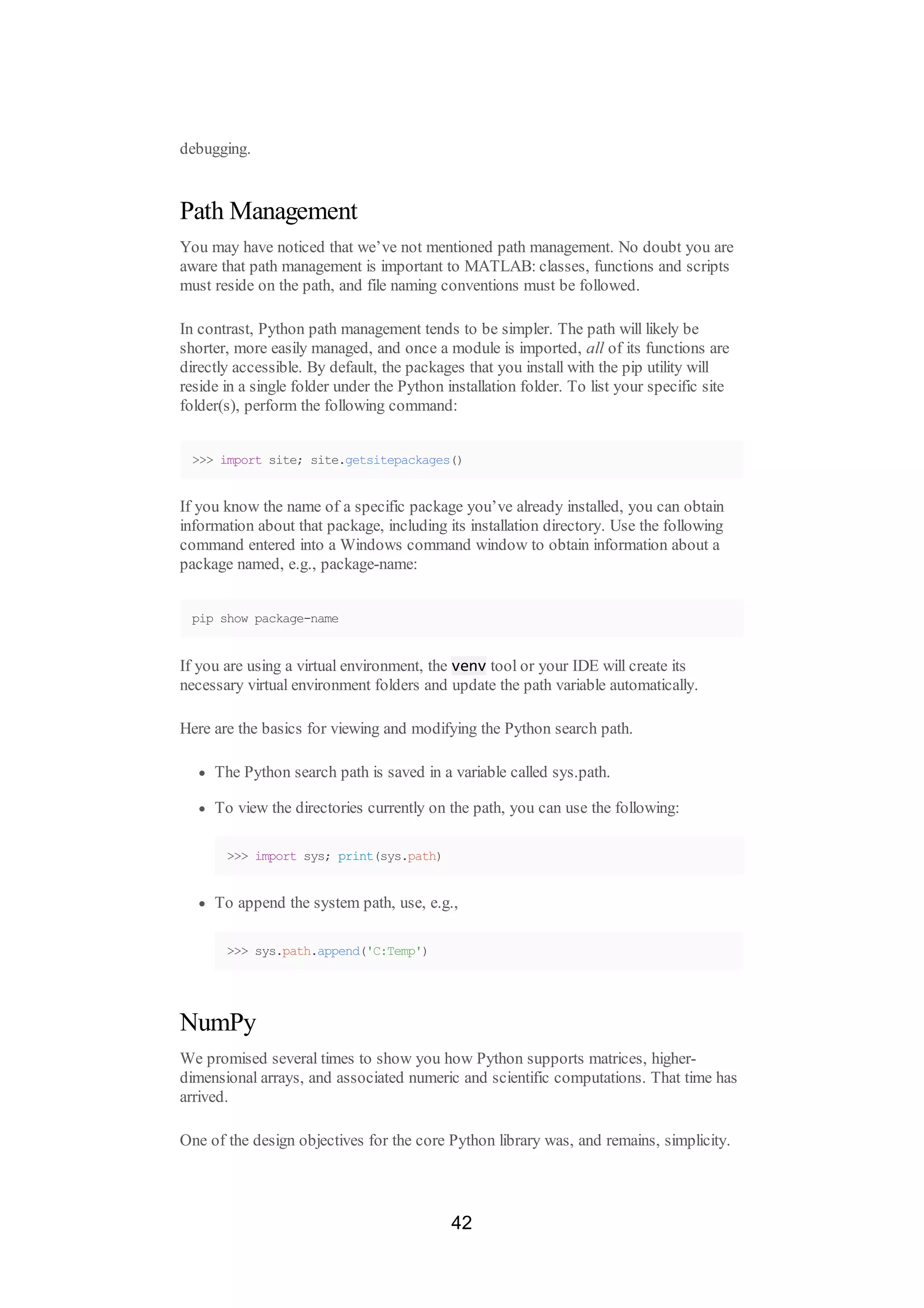 debugging.
Path Management
You may have noticed that we’ve not mentioned path management. No doubt you are
aware that path management is important to MATLAB: classes, functions and scripts
must reside on the path, and file naming conventions must be followed.
In contrast, Python path management tends to be simpler. The path will likely be
shorter, more easily managed, and once a module is imported, all of its functions are
directly accessible. By default, the packages that you install with the pip utility will
reside in a single folder under the Python installation folder. To list your specific site
folder(s), perform the following command:
>>> import site; site.getsitepackages()
If you know the name of a specific package you’ve already installed, you can obtain
information about that package, including its installation directory. Use the following
command entered into a Windows command window to obtain information about a
package named, e.g., package-name:
pip show package-name
If you are using a virtual environment, the venv tool or your IDE will create its
necessary virtual environment folders and update the path variable automatically.
Here are the basics for viewing and modifying the Python search path.
The Python search path is saved in a variable called sys.path.
To view the directories currently on the path, you can use the following:
>>> import sys; print(sys.path)
To append the system path, use, e.g.,
>>> sys.path.append('C:Temp')
NumPy
We promised several times to show you how Python supports matrices, higher-
dimensional arrays, and associated numeric and scientific computations. That time has
arrived.
One of the design objectives for the core Python library was, and remains, simplicity.
42
 