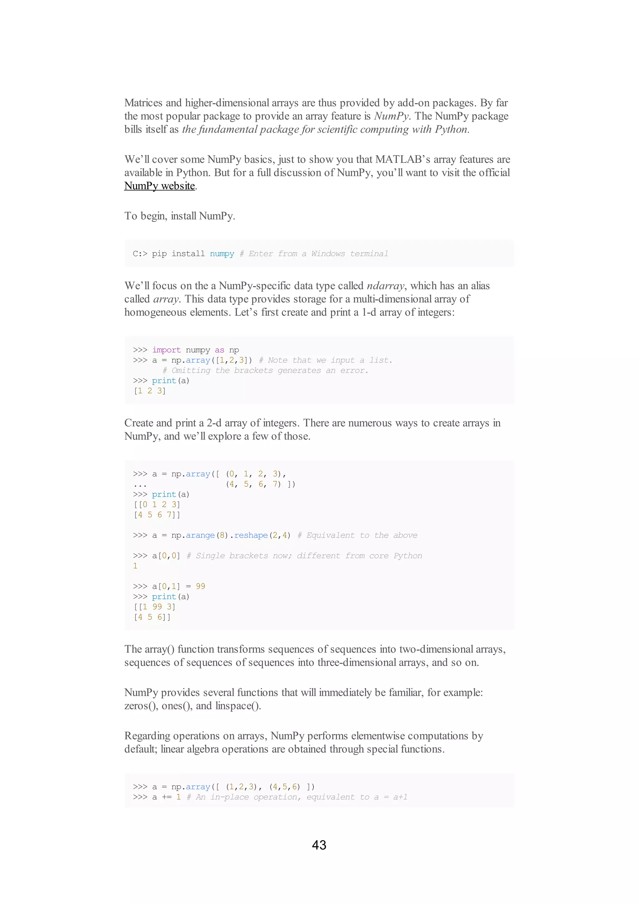 Matrices and higher-dimensional arrays are thus provided by add-on packages. By far
the most popular package to provide an array feature is NumPy. The NumPy package
bills itself as the fundamental package for scientific computing with Python.
We’ll cover some NumPy basics, just to show you that MATLAB’s array features are
available in Python. But for a full discussion of NumPy, you’ll want to visit the official
NumPy website.
To begin, install NumPy.
C:> pip install numpy # Enter from a Windows terminal
We’ll focus on the a NumPy-specific data type called ndarray, which has an alias
called array. This data type provides storage for a multi-dimensional array of
homogeneous elements. Let’s first create and print a 1-d array of integers:
>>> import numpy as np
>>> a = np.array([1,2,3]) # Note that we input a list.
# Omitting the brackets generates an error.
>>> print(a)
[1 2 3]
Create and print a 2-d array of integers. There are numerous ways to create arrays in
NumPy, and we’ll explore a few of those.
>>> a = np.array([ (0, 1, 2, 3),
... (4, 5, 6, 7) ])
>>> print(a)
[[0 1 2 3]
[4 5 6 7]]
>>> a = np.arange(8).reshape(2,4) # Equivalent to the above
>>> a[0,0] # Single brackets now; different from core Python
1
>>> a[0,1] = 99
>>> print(a)
[[1 99 3]
[4 5 6]]
The array() function transforms sequences of sequences into two-dimensional arrays,
sequences of sequences of sequences into three-dimensional arrays, and so on.
NumPy provides several functions that will immediately be familiar, for example:
zeros(), ones(), and linspace().
Regarding operations on arrays, NumPy performs elementwise computations by
default; linear algebra operations are obtained through special functions.
>>> a = np.array([ (1,2,3), (4,5,6) ])
>>> a += 1 # An in-place operation, equivalent to a = a+1
43
 