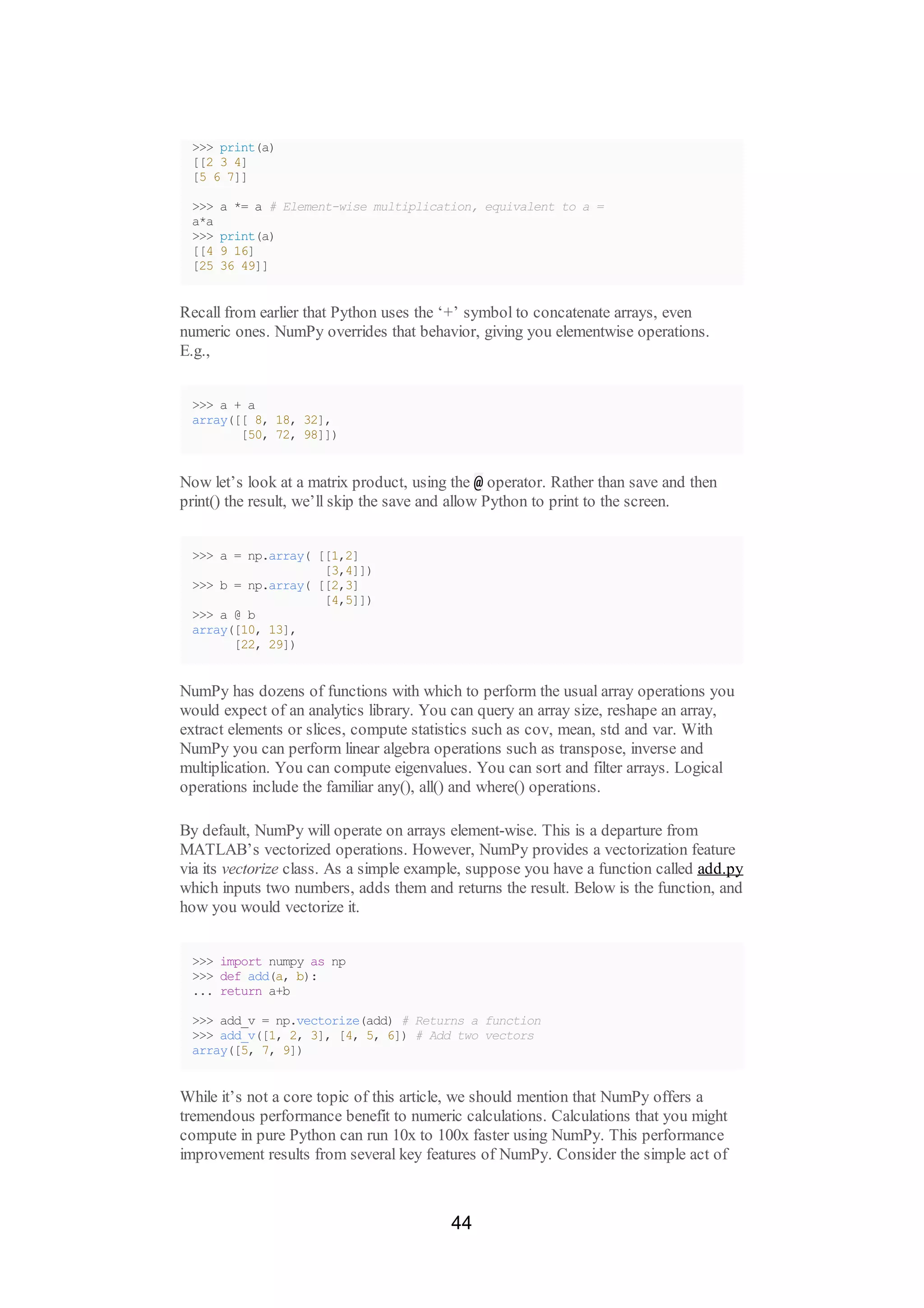 >>> print(a)
[[2 3 4]
[5 6 7]]
>>> a *= a # Element-wise multiplication, equivalent to a =
a*a
>>> print(a)
[[4 9 16]
[25 36 49]]
Recall from earlier that Python uses the ‘+’ symbol to concatenate arrays, even
numeric ones. NumPy overrides that behavior, giving you elementwise operations.
E.g.,
>>> a + a
array([[ 8, 18, 32],
[50, 72, 98]])
Now let’s look at a matrix product, using the @ operator. Rather than save and then
print() the result, we’ll skip the save and allow Python to print to the screen.
>>> a = np.array( [[1,2]
[3,4]])
>>> b = np.array( [[2,3]
[4,5]])
>>> a @ b
array([10, 13],
[22, 29])
NumPy has dozens of functions with which to perform the usual array operations you
would expect of an analytics library. You can query an array size, reshape an array,
extract elements or slices, compute statistics such as cov, mean, std and var. With
NumPy you can perform linear algebra operations such as transpose, inverse and
multiplication. You can compute eigenvalues. You can sort and filter arrays. Logical
operations include the familiar any(), all() and where() operations.
By default, NumPy will operate on arrays element-wise. This is a departure from
MATLAB’s vectorized operations. However, NumPy provides a vectorization feature
via its vectorize class. As a simple example, suppose you have a function called add.py
which inputs two numbers, adds them and returns the result. Below is the function, and
how you would vectorize it.
>>> import numpy as np
>>> def add(a, b):
... return a+b
>>> add_v = np.vectorize(add) # Returns a function
>>> add_v([1, 2, 3], [4, 5, 6]) # Add two vectors
array([5, 7, 9])
While it’s not a core topic of this article, we should mention that NumPy offers a
tremendous performance benefit to numeric calculations. Calculations that you might
compute in pure Python can run 10x to 100x faster using NumPy. This performance
improvement results from several key features of NumPy. Consider the simple act of
44
 