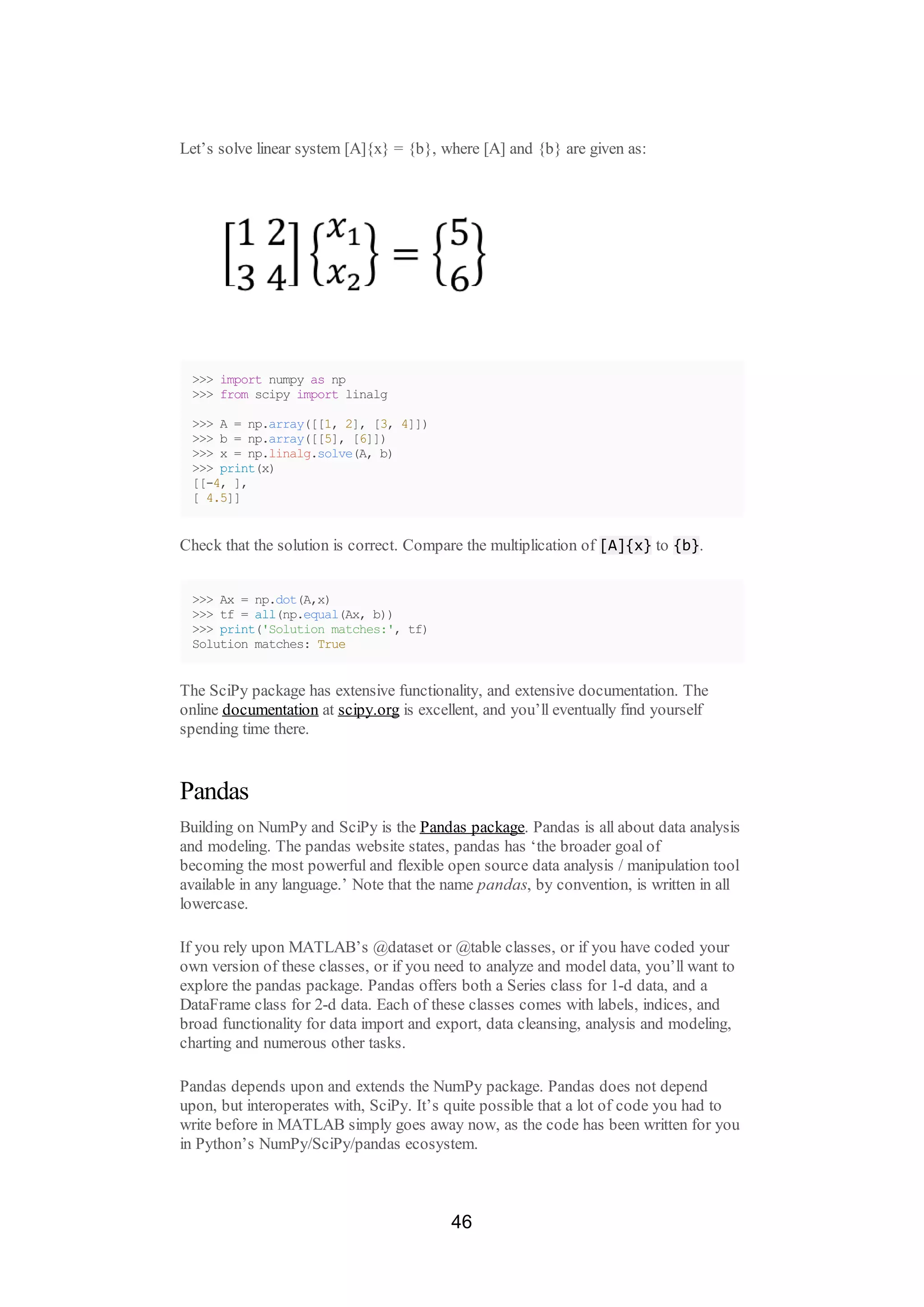 Let’s solve linear system [A]{x} = {b}, where [A] and {b} are given as:
>>> import numpy as np
>>> from scipy import linalg
>>> A = np.array([[1, 2], [3, 4]])
>>> b = np.array([[5], [6]])
>>> x = np.linalg.solve(A, b)
>>> print(x)
[[-4, ],
[ 4.5]]
Check that the solution is correct. Compare the multiplication of [A]{x} to {b}.
>>> Ax = np.dot(A,x)
>>> tf = all(np.equal(Ax, b))
>>> print('Solution matches:', tf)
Solution matches: True
The SciPy package has extensive functionality, and extensive documentation. The
online documentation at scipy.org is excellent, and you’ll eventually find yourself
spending time there.
Pandas
Building on NumPy and SciPy is the Pandas package. Pandas is all about data analysis
and modeling. The pandas website states, pandas has ‘the broader goal of
becoming the most powerful and flexible open source data analysis / manipulation tool
available in any language.’ Note that the name pandas, by convention, is written in all
lowercase.
If you rely upon MATLAB’s @dataset or @table classes, or if you have coded your
own version of these classes, or if you need to analyze and model data, you’ll want to
explore the pandas package. Pandas offers both a Series class for 1-d data, and a
DataFrame class for 2-d data. Each of these classes comes with labels, indices, and
broad functionality for data import and export, data cleansing, analysis and modeling,
charting and numerous other tasks.
Pandas depends upon and extends the NumPy package. Pandas does not depend
upon, but interoperates with, SciPy. It’s quite possible that a lot of code you had to
write before in MATLAB simply goes away now, as the code has been written for you
in Python’s NumPy/SciPy/pandas ecosystem.
46
 