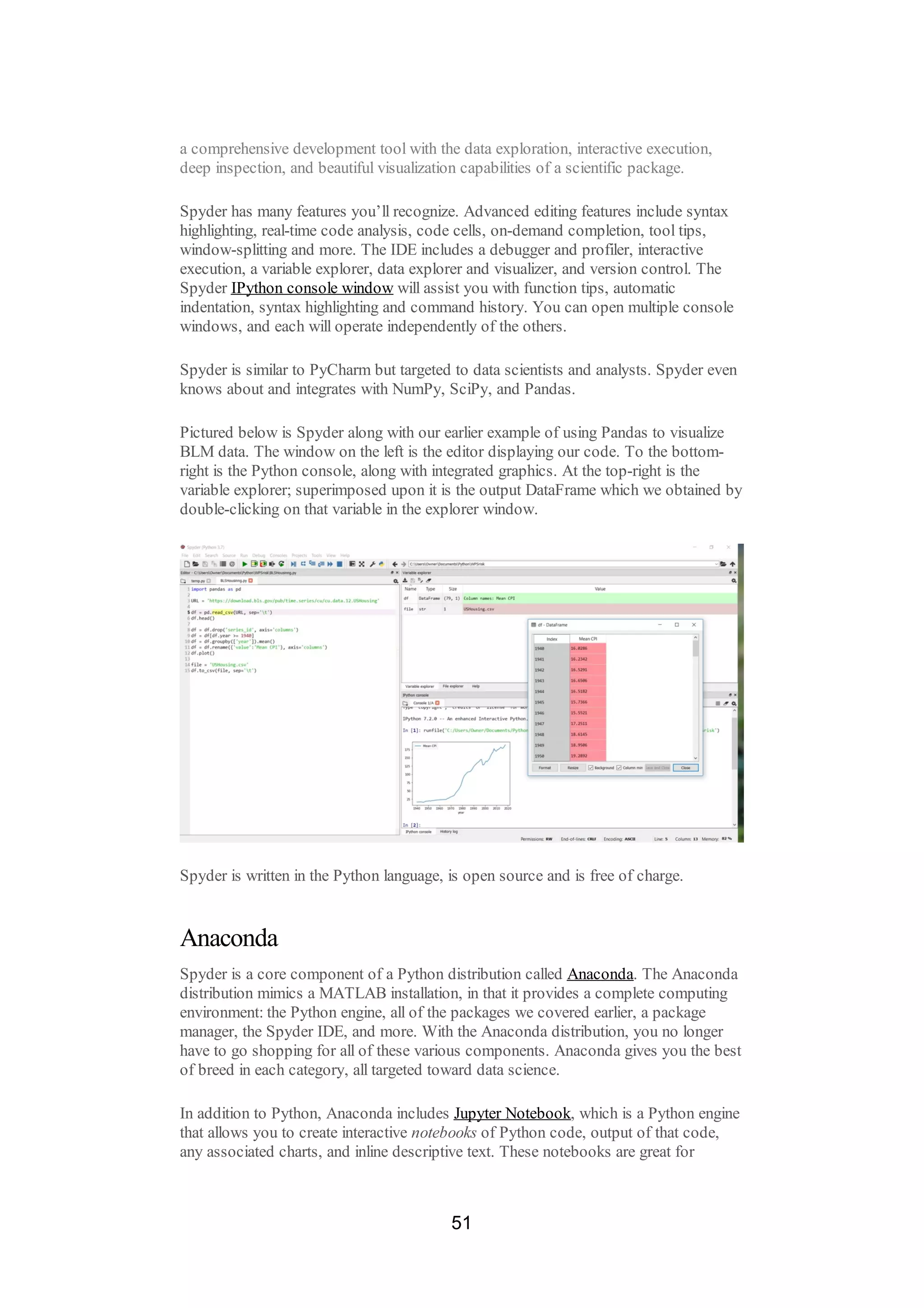a comprehensive development tool with the data exploration, interactive execution,
deep inspection, and beautiful visualization capabilities of a scientific package.
Spyder has many features you’ll recognize. Advanced editing features include syntax
highlighting, real-time code analysis, code cells, on-demand completion, tool tips,
window-splitting and more. The IDE includes a debugger and profiler, interactive
execution, a variable explorer, data explorer and visualizer, and version control. The
Spyder IPython console window will assist you with function tips, automatic
indentation, syntax highlighting and command history. You can open multiple console
windows, and each will operate independently of the others.
Spyder is similar to PyCharm but targeted to data scientists and analysts. Spyder even
knows about and integrates with NumPy, SciPy, and Pandas.
Pictured below is Spyder along with our earlier example of using Pandas to visualize
BLM data. The window on the left is the editor displaying our code. To the bottom-
right is the Python console, along with integrated graphics. At the top-right is the
variable explorer; superimposed upon it is the output DataFrame which we obtained by
double-clicking on that variable in the explorer window.
Spyder is written in the Python language, is open source and is free of charge.
Anaconda
Spyder is a core component of a Python distribution called Anaconda. The Anaconda
distribution mimics a MATLAB installation, in that it provides a complete computing
environment: the Python engine, all of the packages we covered earlier, a package
manager, the Spyder IDE, and more. With the Anaconda distribution, you no longer
have to go shopping for all of these various components. Anaconda gives you the best
of breed in each category, all targeted toward data science.
In addition to Python, Anaconda includes Jupyter Notebook, which is a Python engine
that allows you to create interactive notebooks of Python code, output of that code,
any associated charts, and inline descriptive text. These notebooks are great for
51
 