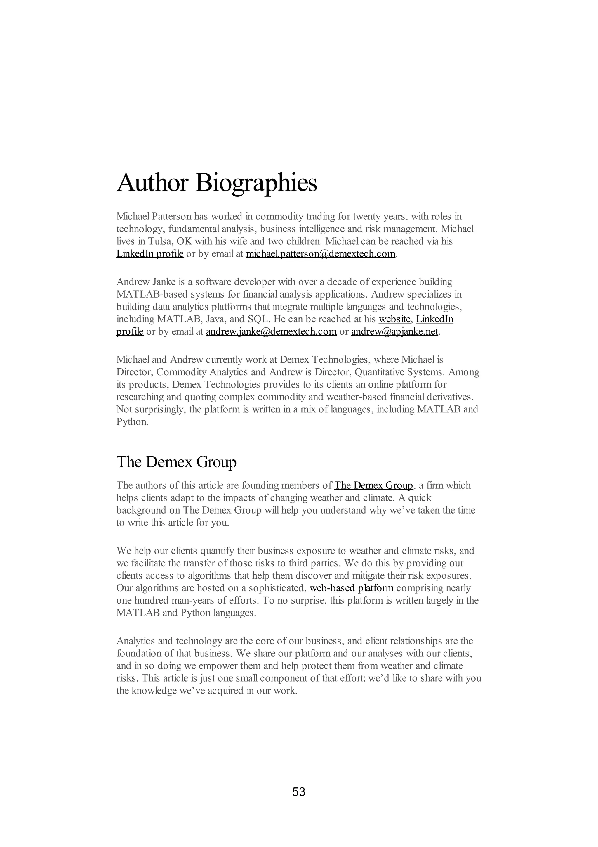 Author Biographies
Michael Patterson has worked in commodity trading for twenty years, with roles in
technology, fundamental analysis, business intelligence and risk management. Michael
lives in Tulsa, OK with his wife and two children. Michael can be reached via his
LinkedIn profile or by email at michael.patterson@demextech.com.
Andrew Janke is a software developer with over a decade of experience building
MATLAB-based systems for financial analysis applications. Andrew specializes in
building data analytics platforms that integrate multiple languages and technologies,
including MATLAB, Java, and SQL. He can be reached at his website, LinkedIn
profile or by email at andrew.janke@demextech.com or andrew@apjanke.net.
Michael and Andrew currently work at Demex Technologies, where Michael is
Director, Commodity Analytics and Andrew is Director, Quantitative Systems. Among
its products, Demex Technologies provides to its clients an online platform for
researching and quoting complex commodity and weather-based financial derivatives.
Not surprisingly, the platform is written in a mix of languages, including MATLAB and
Python.
The Demex Group
The authors of this article are founding members of The Demex Group, a firm which
helps clients adapt to the impacts of changing weather and climate. A quick
background on The Demex Group will help you understand why we’ve taken the time
to write this article for you.
We help our clients quantify their business exposure to weather and climate risks, and
we facilitate the transfer of those risks to third parties. We do this by providing our
clients access to algorithms that help them discover and mitigate their risk exposures.
Our algorithms are hosted on a sophisticated, web-based platform comprising nearly
one hundred man-years of efforts. To no surprise, this platform is written largely in the
MATLAB and Python languages.
Analytics and technology are the core of our business, and client relationships are the
foundation of that business. We share our platform and our analyses with our clients,
and in so doing we empower them and help protect them from weather and climate
risks. This article is just one small component of that effort: we’d like to share with you
the knowledge we’ve acquired in our work.
53
 