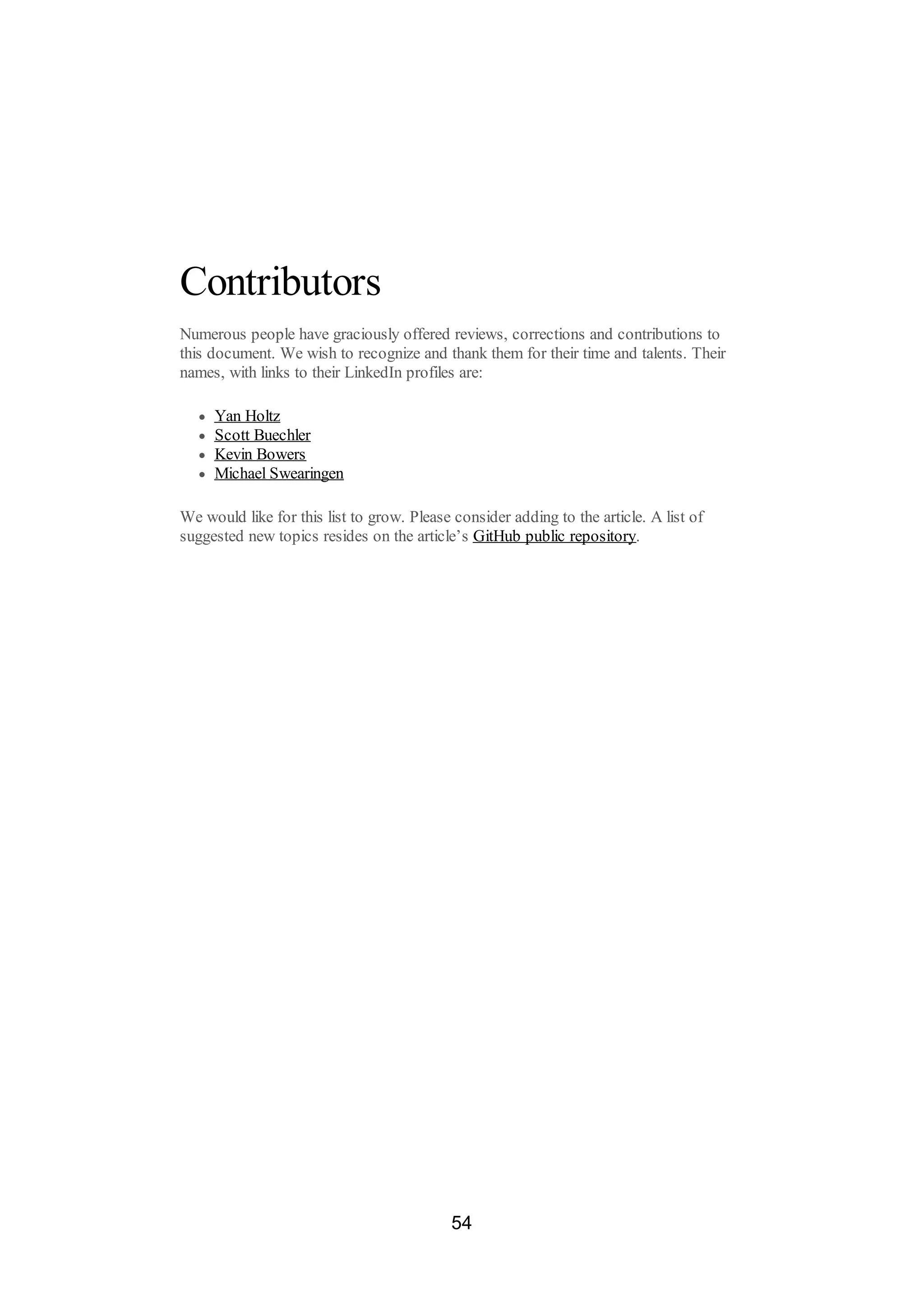 Contributors
Numerous people have graciously offered reviews, corrections and contributions to
this document. We wish to recognize and thank them for their time and talents. Their
names, with links to their LinkedIn profiles are:
Yan Holtz
Scott Buechler
Kevin Bowers
Michael Swearingen
We would like for this list to grow. Please consider adding to the article. A list of
suggested new topics resides on the article’s GitHub public repository.
54
 