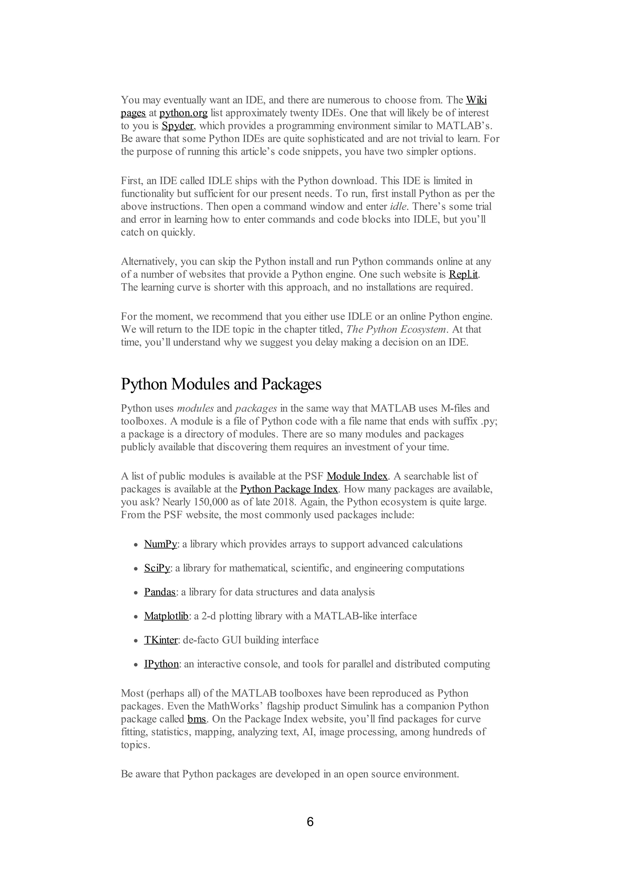 You may eventually want an IDE, and there are numerous to choose from. The Wiki
pages at python.org list approximately twenty IDEs. One that will likely be of interest
to you is Spyder, which provides a programming environment similar to MATLAB’s.
Be aware that some Python IDEs are quite sophisticated and are not trivial to learn. For
the purpose of running this article’s code snippets, you have two simpler options.
First, an IDE called IDLE ships with the Python download. This IDE is limited in
functionality but sufficient for our present needs. To run, first install Python as per the
above instructions. Then open a command window and enter idle. There’s some trial
and error in learning how to enter commands and code blocks into IDLE, but you’ll
catch on quickly.
Alternatively, you can skip the Python install and run Python commands online at any
of a number of websites that provide a Python engine. One such website is Repl.it.
The learning curve is shorter with this approach, and no installations are required.
For the moment, we recommend that you either use IDLE or an online Python engine.
We will return to the IDE topic in the chapter titled, The Python Ecosystem. At that
time, you’ll understand why we suggest you delay making a decision on an IDE.
Python Modules and Packages
Python uses modules and packages in the same way that MATLAB uses M-files and
toolboxes. A module is a file of Python code with a file name that ends with suffix .py;
a package is a directory of modules. There are so many modules and packages
publicly available that discovering them requires an investment of your time.
A list of public modules is available at the PSF Module Index. A searchable list of
packages is available at the Python Package Index. How many packages are available,
you ask? Nearly 150,000 as of late 2018. Again, the Python ecosystem is quite large.
From the PSF website, the most commonly used packages include:
NumPy: a library which provides arrays to support advanced calculations
SciPy: a library for mathematical, scientific, and engineering computations
Pandas: a library for data structures and data analysis
Matplotlib: a 2-d plotting library with a MATLAB-like interface
TKinter: de-facto GUI building interface
IPython: an interactive console, and tools for parallel and distributed computing
Most (perhaps all) of the MATLAB toolboxes have been reproduced as Python
packages. Even the MathWorks’ flagship product Simulink has a companion Python
package called bms. On the Package Index website, you’ll find packages for curve
fitting, statistics, mapping, analyzing text, AI, image processing, among hundreds of
topics.
Be aware that Python packages are developed in an open source environment.
6
 