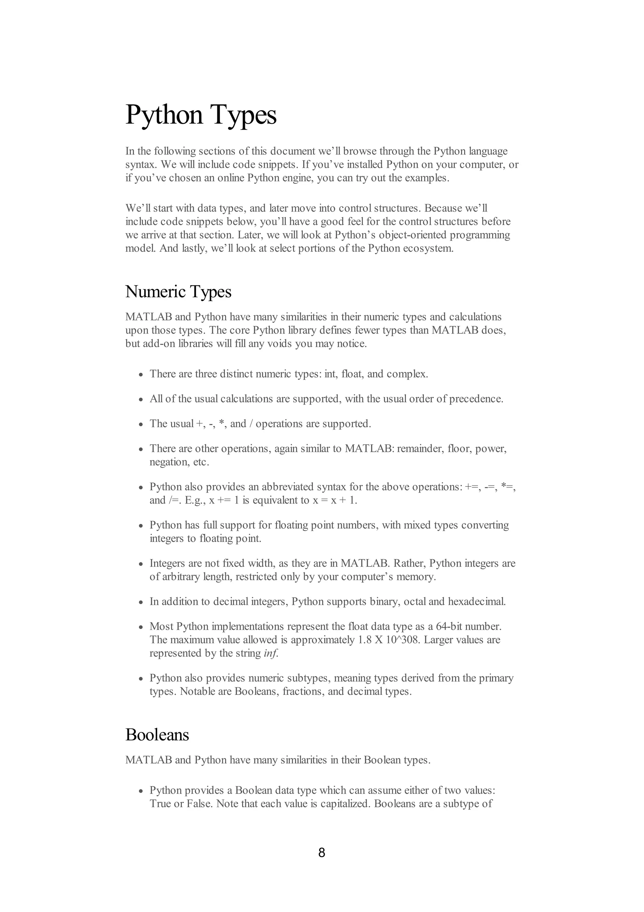 Python Types
In the following sections of this document we’ll browse through the Python language
syntax. We will include code snippets. If you’ve installed Python on your computer, or
if you’ve chosen an online Python engine, you can try out the examples.
We’ll start with data types, and later move into control structures. Because we’ll
include code snippets below, you’ll have a good feel for the control structures before
we arrive at that section. Later, we will look at Python’s object-oriented programming
model. And lastly, we’ll look at select portions of the Python ecosystem.
Numeric Types
MATLAB and Python have many similarities in their numeric types and calculations
upon those types. The core Python library defines fewer types than MATLAB does,
but add-on libraries will fill any voids you may notice.
There are three distinct numeric types: int, float, and complex.
All of the usual calculations are supported, with the usual order of precedence.
The usual +, -, *, and / operations are supported.
There are other operations, again similar to MATLAB: remainder, floor, power,
negation, etc.
Python also provides an abbreviated syntax for the above operations: +=, -=, *=,
and /=. E.g., x += 1 is equivalent to x = x + 1.
Python has full support for floating point numbers, with mixed types converting
integers to floating point.
Integers are not fixed width, as they are in MATLAB. Rather, Python integers are
of arbitrary length, restricted only by your computer’s memory.
In addition to decimal integers, Python supports binary, octal and hexadecimal.
Most Python implementations represent the float data type as a 64-bit number.
The maximum value allowed is approximately 1.8 X 10^308. Larger values are
represented by the string inf.
Python also provides numeric subtypes, meaning types derived from the primary
types. Notable are Booleans, fractions, and decimal types.
Booleans
MATLAB and Python have many similarities in their Boolean types.
Python provides a Boolean data type which can assume either of two values:
True or False. Note that each value is capitalized. Booleans are a subtype of
8
 