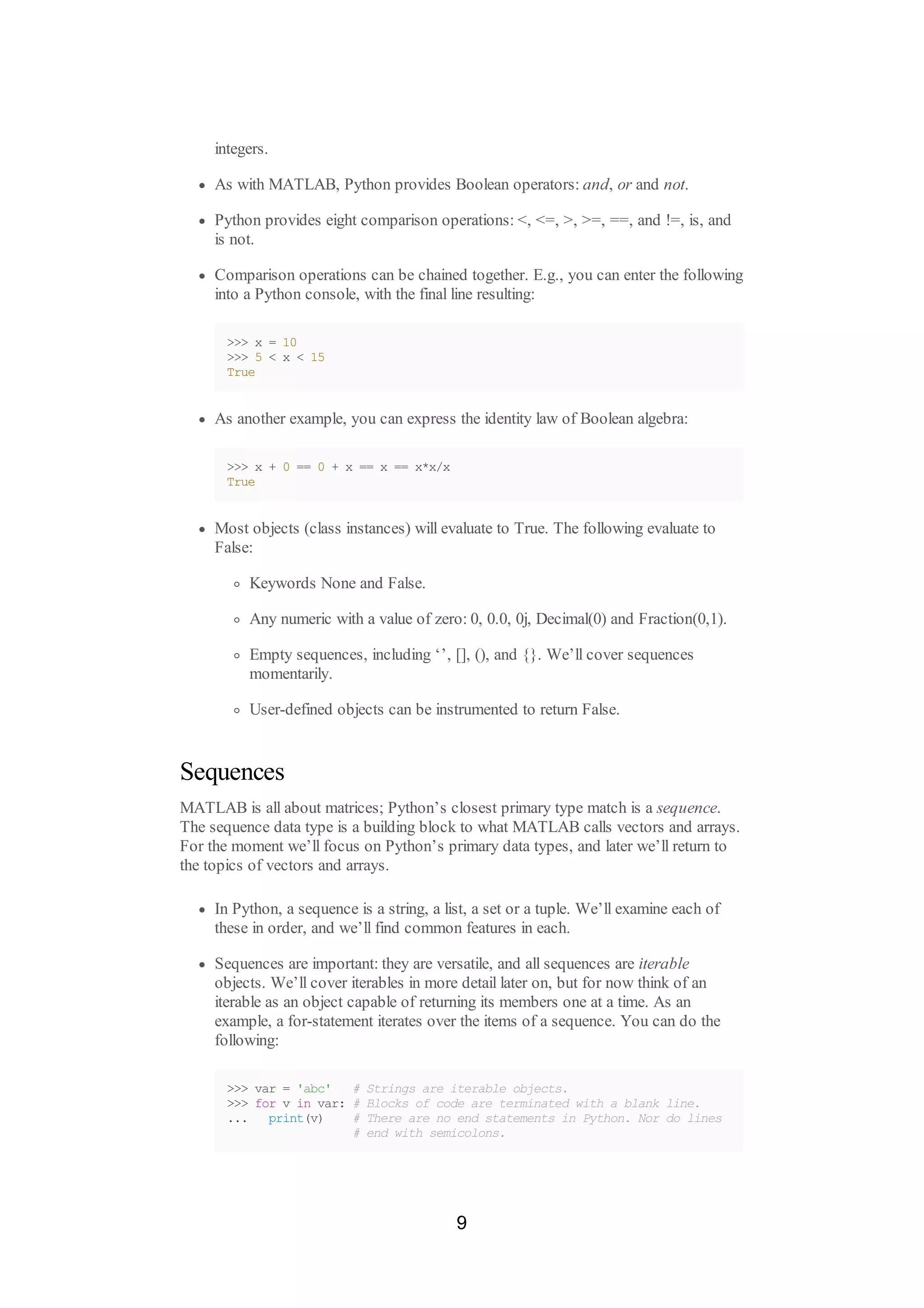 integers.
As with MATLAB, Python provides Boolean operators: and, or and not.
Python provides eight comparison operations: <, <=, >, >=, ==, and !=, is, and
is not.
Comparison operations can be chained together. E.g., you can enter the following
into a Python console, with the final line resulting:
>>> x = 10
>>> 5 < x < 15
True
As another example, you can express the identity law of Boolean algebra:
>>> x + 0 == 0 + x == x == x*x/x
True
Most objects (class instances) will evaluate to True. The following evaluate to
False:
Keywords None and False.
Any numeric with a value of zero: 0, 0.0, 0j, Decimal(0) and Fraction(0,1).
Empty sequences, including ‘’, [], (), and {}. We’ll cover sequences
momentarily.
User-defined objects can be instrumented to return False.
Sequences
MATLAB is all about matrices; Python’s closest primary type match is a sequence.
The sequence data type is a building block to what MATLAB calls vectors and arrays.
For the moment we’ll focus on Python’s primary data types, and later we’ll return to
the topics of vectors and arrays.
In Python, a sequence is a string, a list, a set or a tuple. We’ll examine each of
these in order, and we’ll find common features in each.
Sequences are important: they are versatile, and all sequences are iterable
objects. We’ll cover iterables in more detail later on, but for now think of an
iterable as an object capable of returning its members one at a time. As an
example, a for-statement iterates over the items of a sequence. You can do the
following:
>>> var = 'abc' # Strings are iterable objects.
>>> for v in var: # Blocks of code are terminated with a blank line.
... print(v) # There are no end statements in Python. Nor do lines
# end with semicolons.
9
 