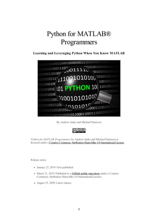 Python for MATLAB®
Programmers
Learning and Leveraging Python When You Know MATLAB
By Andrew Janke and Michael Patterson
Python for MATLAB Programmers by Andrew Janke and Michael Patterson is
licensed under a Creative Commons Attribution-ShareAlike 4.0 International License.
Release notes:
January 23, 2019: First published.
March 31, 2019: Published to a GitHub public repository under a Creative
Commons Attribution ShareAlike 4.0 International License.
August 25, 2020: Latest release.
1
 