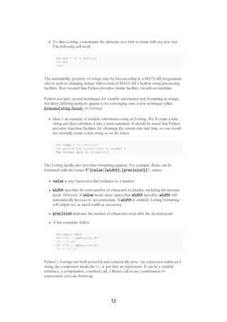 To alter a string, concatenate the elements you wish to retain with any new text.
The following will work:
>>> str = 'A' + str[1:3]
>>> str
'Abc'
The immutability property of strings may be disconcerting to a MATLAB programmer
who is used to changing strings with several of MATLAB’s built-in string processing
facilities. Rest assured that Python provides similar facilities via add-on modules.
Python provides several techniques for variable substitution and formatting in strings,
but these differing methods appear to be converging onto a new technique called
formatted string literals, or f-strings.
Here’s an example of variable substitution using an f-string. We’ll create a date
string and then substitute it into a print statement. It should be noted that Python
provides date/time facilities for obtaining the current date and time, so one would
not normally create a date string as we do below.
>>> today = '01-Jan-2018'
>>> print(f'The current date is {today}')
The current date is 01-Jan-2018
The f-string facility also provides formatting options. For example, floats can be
formatted with the syntax f'{value:{width}.{precision}}', where:
value is any expression that evaluates to a number.
width specifies the total number of characters to display, including the decimal
point. However, if value needs more space than width specifies, width will
automatically increase to accommodate. If width is omitted, f-string formatting
will simply use as much width as necessary.
precision indicates the number of characters used after the decimal point.
A few examples follow.
>>> import math
>>> f'Pi = {math.pi:5.3f}'
'Pi = 3.142'
>>> f'Pi = {math.pi:6.3f}'
'Pi = 3.142'
Python’s f-strings are both powerful and syntactically terse. An expression within an f-
string, the component inside the {}, is just that: an expression. It can be a variable
reference, a computation, a method call, a library call or any combination of
expressions you can dream up.
12
 