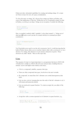 Python provides substantial capabilities for creating and printing strings. It’s a topic
we’ll have to leave for now, for space considerations.
To close the topic on strings, let’s discuss how strings are objects in Python, and
some of the implications of that fact. Within this text we’ll repeatedly remind you that
in Python, everything is an object. Strings are no exception. Consider the following:
>>> s = 'python'
>>> s.capitalize()
'Python'
Here, we applied a method called ‘capitalize’ to the object named ‘s.’ Strings are of
data type str and as such can also be created with the str command (an object
constructor):
>>> s = str(object='python')
>>> s
'python'
You’ll probably never need to use the str() constructor, but it’s worth knowing that the
built-in Python classes allow you to construct objects either with a constructor, or via a
shortcut. For strings, that shortcut is to just enclose characters in quotes. These
shortcuts are called ‘literals.’ More on this topic later.
Lists
The sequence list type is of great importance to a programmer that knows MATLAB.
A Python list is similar to a MATLAB cell vector and provides a building block to
numeric vectors and higher-order matrices and arrays.
A list is a compound, mutable, sequence data type.
There are other compound data types, but the list is the most versatile.
By compound, we mean that a list’s elements can contain heterogeneous data
types.
Lists are also ordered, meaning that once the order of the list’s elements is set, it
will remain until purposely altered.
Lists are enclosed in square brackets. To create an empty list, use either of the
following:
>>> x = [] # A literal, as discussed earlier
>>> x = list() # A constructor
Assign lists with a comma-separated set of elements in square brackets, e.g.,
>>> x = [0, 1, 2, 3] # Homogeneous list
>>> y = ['a', 'b', 1, 2, 3]. # Heterogeneous list
13
 