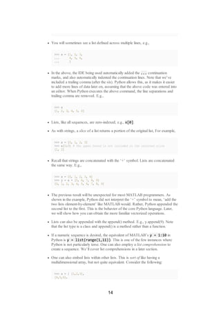 You will sometimes see a list defined across multiple lines, e.g.,
>>> x = [1, 2, 3,
... 4, 5, 6,
... ]
In the above, the IDE being used automatically added the ... continuation
marks, and also automatically indented the continuation lines. Note that we’ve
included a trailing comma (after the six). Python allows this, as it makes it easier
to add more lines of data later on, assuming that the above code was entered into
an editor. When Python executes the above command, the line separations and
trailing comma are removed. E.g.,
>>> x
[1, 2, 3, 4, 5, 6]
Lists, like all sequences, are zero-indexed, e.g., x[0].
As with strings, a slice of a list returns a portion of the original list, For example,
>>> x = [0, 1, 2, 3]
>>> x[1:3] # The upper bound is not included in the returned slice
[1, 2]
Recall that strings are concatenated with the ‘+’ symbol. Lists are concatenated
the same way. E.g.,
>>> x = [0, 1, 2, 3, 4]
>>> y = x + [5, 6, 7, 8, 9]
[0, 1, 2, 3, 4, 5, 6, 7, 8, 9]
The previous result will be unexpected for most MATLAB programmers. As
shown in the example, Python did not interpret the ‘+’ symbol to mean, ‘add the
two lists element-by-element’ like MATLAB would. Rather, Python appended the
second list to the first. This is the behavior of the core Python language. Later,
we will show how you can obtain the more familiar vectorized operations.
Lists can also be appended with the append() method. E.g., y.append(9). Note
that the list type is a class and append() is a method rather than a function.
If a numeric sequence is desired, the equivalent of MATLAB’s y = 1:10 in
Python is y = list(range(1,11)). This is one of the few instances where
Python is not particularly terse. One can also employ a list comprehension to
create a sequence. We’ll cover list comprehensions in a later section.
One can also embed lists within other lists. This is sort of like having a
multidimensional array, but not quite equivalent. Consider the following:
>>> x = [ [1,2,3],
[4,5,6],
14
 