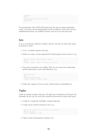 [7,8,9] ]
>>> x
[[1, 2, 3], [4, 5, 6], [7, 8, 9]]
>>> x[0][0]
1
For a programmer with a MATLAB background, lists may not appear particularly
useful. As an array, the list implementation would be difficult to work with. Fear not,
multidimensional arrays are available in Python, and we’ll cover that topic later.
Sets
A set is an unordered collection of objects. Because sets have no order, they cannot
be indexed or sliced.
A set is a mutable sequence data type.
Define sets using a comma-separated list of heterogeneous items in braces. E.g.,
>>> x = {'Dave', 'Tom', 'Mary', 'Dave'}
>>> x
{'Dave', 'Mary', 'Tom'} # Reordered and unique
The usual set operations are available. With sets one can test for membership,
perform intersections, unions and differences. E.g.,
>>> 'Tom' in x
True
>>> x.union({'Grace'})
{'Dave', 'Grace', 'Mary', 'Tom'}
Python also supports a frozenset type, which produces an immutable set.
Tuples
Tuples are another sequence data type. The tuple type is identical to the list type, but
immutable. By the way, the word tuple should be pronounced to rhyme with supple.
A tuple is a compound, immutable, sequence data type.
A tuple can be created in numerous ways. E.g.,
>>> x = (1, 2, 3) # The parentheses are optional.
>>> x = 1, 2, 3
>>> x = tuple([1, 2, 3])
Tuples can have heterogeneous elements. E.g.,
15
 