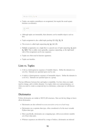 >>> x = ('y', 3, 4)
Tuples can employ parentheses on assignment, but require the usual square
brackets on reference:
>>> x[0]
'y'
Although tuples are immutable, their elements can be mutable objects such as
lists.
Tuple assignment is also called tuple packing: t = 1, 2, 3.
The reverse is called tuple unpacking: x, y, z = t.
Multiple assignments on a single line is a special case of tuple unpacking: x, y =
1, 5/3. This is called, more generally, sequence unpacking, as the right-hand
side of the assignment can be any sequence.
Tuples are often used in function signatures.
Tuples are iterables.
Lists vs. Tuples
A list is a heterogeneous sequence of mutable objects. Define the elements in a
set of []. Elements are operated upon one by one.
A tuple is a heterogeneous sequence of immutable objects. Define the elements in
a set of (). Elements are operated upon as a group.
The key difference between lists and tuples is mutability. Use lists when you might
need to change, add or delete elements. Use tuples when you want permanency, or
when you need to create a composite key in a dictionary, a data type we will discuss
next.
Dictionaries
Python dictionaries are similar to MATLAB structures. Here are the key things to know
about dictionaries:
Dictionaries are also referred to as an associative array or a hash map.
Dictionaries are a separate data type, often considered to be the most versatile
Python data type.
More specifically, dictionaries are a mapping type, with an un-ordered, mutable
set of key/value pairs.
Whereas sequences are indexed by a range of indices, dictionaries are indexed
16
 