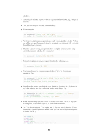 with keys.
Dictionary are mutable objects, but their keys must be immutable, e.g., strings or
numbers.
Lists, because they are mutable, cannot be keys.
A few examples:
>>> phonebook = {'Joe': 1234, 'Bob': 5678}
>>> meals = {1: 'breakfast', 2: 'lunch', 3: 'dinner'}
Per the above, dictionary assignments use curly braces, just like sets do. Python
can tell the two apart because dictionaries have pair-wise elements with a colon in
the middle of each element.
When the keys are strings, assignments have a simpler, optional syntax using
keyword arguments with the dict constructor:
>>> phonebook = dict(Joe=1234, Bob=5678)
To insert or update an item, use square brackets for indexing, e.g.,
>>> phonebook['Grayson'] = 2513
A tuple can be used to create a composite key, if all of its elements are
immutable. E.g.,
>>> phonebook = {('Joe', 'Home'): 1234, ('Joe', 'Work'): 5678}
>>> print(phonebook)
{('Joe', 'Home'): 1234, ('Joe', 'Work'): 5678}
This allows for greater specificity in keys. Similarly, the values in a dictionary’s
key/value pairs are not restricted to the scalars used above. E.g.,
>>> addressbook = {'Joe': ['123 Dearborn', 'Chicago', 'IL', 60602]}
>>> print(addressbook)
{'Joe': ['123 Dearborn', 'Chicago', 'IL', 60602]}
Within the dictionary type, the values of the key-value pairs can be of any type
including lists, user-defined objects, or even other dictionaries.
Use [] for list assignment, () for tuples, and {} for sets and dictionaries. If you
forget which symbols produces which class, you can use the Python interpreter
to remind you. E.g.,
>>> type([])
<class 'list'>
>>> type(())
<class 'tuple'>
>>> type({}) # Returns dict rather than set
17
 