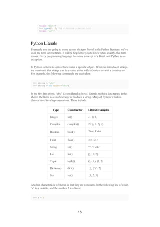 <class 'dict'>
>>> type({1, 2, 3}) # Provide a better hint
<class 'set'>
Python Literals
Eventually you are going to come across the term literal in the Python literature; we’ve
used the term several times. It will be helpful for you to know what, exactly, that term
means. Every programming language has some concept of a literal, and Python is no
exception.
In Python, a literal is syntax that creates a specific object. When we introduced strings,
we mentioned that strings can be created either with a shortcut or with a constructor.
For example, the following commands are equivalent:
>>> string = 'abc'
>>> string = str(object='abc')
In the first line above, ‘abc’ is considered a literal. Literals produce data types; in the
above, the literal is a shortcut way to produce a string. Many of Python’s built-in
classes have literal representations. These include:
Type Constructor Literal Examples
Integer int() -1, 0, 1,
Complex complex() 2+3j, 0+5j, 2j
Boolean bool() True, False
Float float() 3.5, -2.7
String str() “”, ‘Hello’
List list() [], [1, 2]
Tuple tuple() (), (1,), (1, 2)
Dictionary dict() {}, {‘a’: 2}
Set set() {1, 2, 3}
Another characteristic of literals is that they are constants. In the following line of code,
‘a’ is a variable, and the number 5 is a literal:
>>> a = 5
18
 