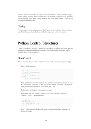 Notice in the above table that each literal is a constant whose value cannot be changed.
Python defines yet more literals, but the above are the most commonly used. So when
you see the term literal in the Python literature, just know that a literal is a shortcut way
to instantiate a built-in class.
Closing
For now, we are done with data types. We’ll return to the topic later when we discuss
user-defined classes. Let’s look next at Python’s primary control structures.
Python Control Structures
Python’s core library provides a limited but versatile set of control structures. Add-on
packages provide many additional constructs, but the following discussion will be
limited to those of the core library.
Flow Control
Python provides the usual flow control constructs, with some minor syntax changes.
Here is an if-statement:
if x < 0:
print('x is negative')
elif x == 0:
print('x is zero')
else:
print('x is positive')
Note again there’s no end statement. Nor are there semicolons at the end of each
line. Indentation is required, as it is how Python detects constructs. The Python
style guide requests indents of four spaces, not a tab.
Python does not define a switch-case construct.
Python has only two looping constructs: the while construct, and the for
construct. Here’s a while-statement:
>>> x = 0
>>> while x < 10:
... print(x, end=', ')
... x += 1
Here’s a for-statement. Python will iterate over the items of any sequence, as
discussed earlier.
19
 