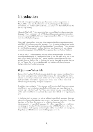 Introduction
If the title of this paper caught your eye, chances are you have programmed in
MATLAB for some time. You know the MATLAB language, the development
environment, and probably a few toolboxes. And yet you saw the word Python in the
title and kept reading.
Alongside MATLAB, Python has evolved into a powerful and popular programming
language. Python can interact with MATLAB, and thus could augment or streamline
some of your current MATLAB-based programming efforts. That is, if only you knew
more about the Python language.
This article’s authors have more than thirty years combined programming experience
with MATLAB and numerous other languages. Over the past several years we’ve also
worked with Python, and we know firsthand that there’s room for the Python language
in a MATLAB programmer’s toolbox. But to our knowledge nobody has written a
comprehensive guide to help a MATLAB programmer discover Python. Until now.
If you are a MATLAB programmer and you’ve been wondering what the Python
programming language is or if it might be of value to you, this article is for you. If you
want to learn about Python but don’t want to spend a week reading tutorials, this
article is for you. We hope that by the time you’ve read this article, assuming that you
do, you’ll agree that we’ve provided a quick way to discover Python given your
background in MATLAB programming.
Objectives of this Article
Because MATLAB and Python have many similarities, and because you already know
the former, learning about the latter should come easy. The primary objective of this
article is to provide you with a quick, familiar way of discovering Python. We will not
try to present the entire Python language; we’ll instead focus on those parts most
relevant to a person coming from your background.
In addition to presenting the Python language we’ll introduce the Python ecosystem, a
set of libraries and tools that provides Python with features and capabilities you’ve
come to enjoy with MATLAB. The Python ecosystem is vast, and a second objective
of this article is to filter the ecosystem to those parts that will likely be of importance to
you.
A third objective is to present you with an unbiased view of both languages. There are
plenty of websites and articles that claim to prove one language is somehow better than
the other; we find those discussions to be subjective, biased, and often
misrepresentative of one or both languages. We will not suggest that you switch from
one language to the other. We find tremendous value in MATLAB, but we also find
value in Python. Each language has its strengths and the two products can interoperate.
So perhaps you’ll find reasons to use both languages, as we do.
2
 
