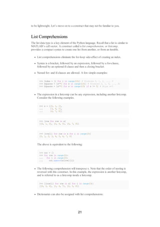 to be lightweight. Let’s move on to a construct that may not be familiar to you.
List Comprehensions
The list data type is a key element of the Python language. Recall that a list is similar to
MATLAB’s cell vector. A construct called a list comprehension, or listcomp,
provides a compact syntax to create one list from another, or from an iterable.
List comprehensions eliminate the for-loop side-effect of creating an index.
Syntax is a bracket, followed by an expression, followed by a for-clause,
followed by an optional if-clause and then a closing bracket.
Nested for- and if-clauses are allowed. A few simple examples:
>>> Index = [i for i in range(10)] # Produces 0, 1, 2, ..., 9
>>> Squares = [x**2 for x in range(10)] # Produces 0, 1, 4, ..., 81
>>> Squares = [x**2 for x in range(10) if x != 5] # Skips x=5
The expression in a listcomp can be any expression, including another listcomp.
Consider the following examples.
>>> x = [[0, 1, 2],
... [3, 4, 5],
... [6, 7, 8]]
>>> [row for row in x]
[[0, 1, 2], [3, 4, 5], [6, 7, 8]]
>>> [row[i] for row in x for i in range(3)]
[0, 1, 2, 3, 4, 5, 6, 7, 8]
The above is equivalent to the following:
>>> out = []
>>> for row in range(3):
... for i in range(3):
... out.append(x[row][i])
The following comprehension will transpose x. Note that the order of nesting is
reversed with this construct. In this example, the expression is another listcomp,
and is referred to as a listcomp inside a listcomp.
>>> [[row[i] for row in x] for i in range(3)]
[[0, 3, 6], [1, 4, 7], [2, 5, 8]]
Dictionaries can also be assigned with list comprehensions:
21
 