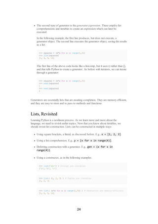 The second type of generator is the generator expression. These employ list
comprehensions and iterables to create an expression which can later be
executed.
In the following example, the first line produces, but does not execute, a
generator object. The second line executes the generator object, saving the results
as a list.
>>> squares = (x*x for x in range(1,5))
>>> list(squares)
[1, 4, 9, 16]
The first line of the above code looks like a listcomp, but it uses () rather than [],
and that tells Python to create a generator. As before with iterators, we can iterate
through a generator:
>>> squares = (x*x for x in range(1,3))
>>> next(squares)
1
>>> next(squares)
4
Generators are essentially lists that are awaiting completion. They are memory efficient,
and they are easy to store and to pass to methods and functions.
Lists, Revisited
Learning Python is a nonlinear process. As we learn more and more about the
language, we need to revisit earlier topics. Now that you know about iterables, we
should revisit list construction. Lists can be constructed in multiple ways:
Using square brackets, a literal, as discussed before. E.g., x = [1, 2, 3].
Using a list comprehension. E.g., y = [x for x in range(4)].
Deferring construction with a generator. E.g., gen = (x for x in
range(4)).
Using a constructor, as in the following examples:
>>> list('abc') # Strings are iterables
['a', 'b', 'c']
>>> list( (1, 2, 3) ) # Tuples are iterables
[1, 2, 3]
>>> list( (x*x for x in range(1,5)) ) # Generators are memory-efficient
[1, 4, 9, 16]
24
 