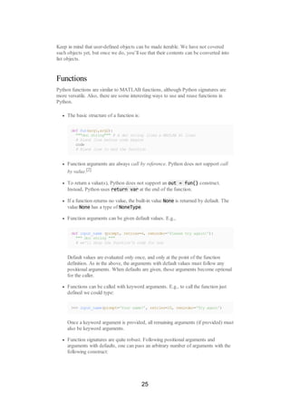 Keep in mind that user-defined objects can be made iterable. We have not covered
such objects yet, but once we do, you’ll see that their contents can be converted into
list objects.
Functions
Python functions are similar to MATLAB functions, although Python signatures are
more versatile. Also, there are some interesting ways to use and reuse functions in
Python.
The basic structure of a function is:
def fun(arg1,arg2):
"""doc string""" # A doc string (like a MATLAB H1 line)
# Blank line before code begins
code
# Blank line to end the function
Function arguments are always call by reference. Python does not support call
by value.[2]
To return a value(s), Python does not support an out = fun() construct.
Instead, Python uses return var at the end of the function.
If a function returns no value, the built-in value None is returned by default. The
value None has a type of NoneType.
Function arguments can be given default values. E.g.,
def input_name (prompt, retries=4, reminder='Please try again!'):
""" doc string """
# we'll skip the function's code for now
Default values are evaluated only once, and only at the point of the function
definition. As in the above, the arguments with default values must follow any
positional arguments. When defaults are given, those arguments become optional
for the caller.
Functions can be called with keyword arguments. E.g., to call the function just
defined we could type:
>>> input_name(prompt='Your name?', retries=10, reminder='Try again')
Once a keyword argument is provided, all remaining arguments (if provided) must
also be keyword arguments.
Function signatures are quite robust. Following positional arguments and
arguments with defaults, one can pass an arbitrary number of arguments with the
following construct:
25
 