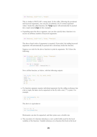 def fun(arg1, arg2='test', *args):
This is similar to MATLAB’s vararg input. In the caller, following the positional
and keyword arguments, one can pass an arbitrary set of comma-separated
values. Inside the called function, the *args inputs will automatically be packed
into a tuple named args (in this example).
Expanding upon the above signature, one can also specify that a function is to
receive an arbitrary number of keyword arguments:
def fun(arg1, arg2='test', *args, **kwargs):
The above listed order of arguments is required. If provided, the trailing keyword
arguments will automatically be packed into a dictionary inside the function.
Suppose we wish for the above function to print its arguments. We’d have the
following:
def fun(arg1, arg2='test', *args, **kwargs):
print(f'arg1: {arg1}')
print(f'arg2: {arg2}')
print(f'*args: {args}')
for kw in kwargs:
print(f'{kw}: {kwargs[kw]}')
Now call the function, as below, with the following outputs:
>>> fun(5, 'foo', 10, 15, a=20, b=25)
arg1: 5
arg2: foo
*args: (10, 15)
a: 20
b: 25
If a function signature requires individual arguments but the calling workspace has
a list or tuple, the latter can be unpacked on the fly with a star (’*’) syntax. For
example:
>>> list(range(0, 3))
[0, 1, 2]
The above is equivalent to
>>> x = [0, 3]
>>> list(range(*x))
Dictionaries can also be unpacked, and that syntax uses a double star.
The execution of a function introduces a new symbol table used for the local
variables of the function. Variable references in a function first look in the local
26
 