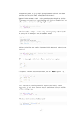 symbol table, then in the local symbol tables of enclosing functions, then in the
global symbol table, and finally in the table of built-in names.
Like everything else with Python, a function is represented internally as an object.
That means you can do some interesting things with functions, like pass them into
other functions. Consider the following simple example:
>>> def f(x): # Trivial function
... return x+1
The function f(x) is not just a function sitting in memory waiting to be invoked; it
is an object in the workspace that can be passed around.
>>> f?
Signature: f(x)
Docstring: <no docstring>
File: c:usersownerdocumentspython...
Type: function
Define a second function, which accepts the first function (or any function) as an
argument:
>>> def g(fun, x): # Pass a function into a function
... return 2*fun(x)
It’s a trivial example, but here’s how the two functions work together:
>>> f(5)
6
>>> g(f,5)
12
Anonymous (unnamed) functions are created with the lambda keyword. E.g.,
>>> f = lambda x,y: x/y
>>> f(x=10, y=2)
5
>>> f(1000, 10)
100
Such functions are commonly referred to as lambda functions or lambda
expressions. As with nested functions, lambda functions can reference variables
of the containing scope:
>>> def divideby(x):
... return lambda y: x/y
The above function returns a lambda object:
>>> divide10by = divideby(x=10)
>>> divide10by(5)
27
 