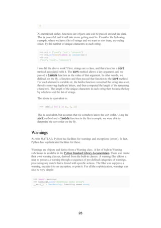 2
As mentioned earlier, functions are objects and can be passed around like data.
This is powerful, and it will take some getting used to. Consider the following
example, where we have a list of strings and we want to sort them, ascending
order, by the number of unique characters in each string.
>>> str = ['cook', 'zoo', 'ohnoooh']
>>> str.sort(key=lambda x: len(set(x)))
>>> str
['zoo', 'cook', 'ohnoooh']
How did the above work? First, strings are a class, and that class has a sort
method associated with it. The sort method allows a key argument, and we
passed a lambda function as the value of that argument. In other words, we
defined, on the fly, a function and then passed that function to the sort method.
For each element in variable str, the lamba function converted the string into a set,
thereby removing duplicate letters, and then computed the length of the remaining
characters. The length of the unique characters in each string then became the key
by which to sort the list of strings.
The above is equivalent to:
>>> [str[i] for i in [1, 0, 2]]
This is equivalent, but assumes that we somehow know the sort order. Using the
sort method and a lambda function in the first example, we were able to
determine the sort order on the fly.
Warnings
As with MATLAB, Python has facilities for warnings and exceptions (errors). In fact,
Python has sophisticated facilities for these.
Warnings are objects and derive from a Warning class. A list of built-in Warning
subclasses is available in the Python Standard Library documentation. Users can create
their own warning classes, derived from the built-in classes. A warning filter allows a
user to process a warning through a sequence of pre-defined categories of warnings,
processing any match that is found with specific actions. The filter can suppress a
warning, escalate it to an exception, or print it. For all the sophistication, warnings can
also be very simple:
>>> import warnings
>>> warnings.warn('Something seems wrong')
__main__:1: UserWarning: Something seems wrong
28
 