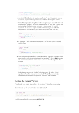 except ArithmeticError:
raise Exception('Looks like z was equal to zero')
As with MATLAB’s throw() function, use Python’s raise() function to issue an
exception. Any associated arguments are available to the exception instance.
While Python provides a long list of built-in exceptions you can catch, there will
be times when you won’t be able to anticipate a specific error type. Perhaps you
are interacting with the operating system, or a database, and the possible
exceptions are too broad in type to catch with a narrowly-focused built-in
exception. For these instances you can use an exception base class. E.g.,
try:
x = some_function()
except BaseException as e:
raise(e)
If you desire a stack trace and/or logging into a log file, use Python’s logging
module. E.g.,
import logging
try:
y = 5 / 0
except:
logging.exception('Division by zero')
Some objects have pre-defined clean-up actions that can occur regardless of any
exception thrown (or not). An example is the opening of a file. A with statement
will ensure that pre-defined actions occur even if not explicitly requested. For
example:
with open('some_file.csv') as file:
for line in file:
print(line)
Following execution of this block of code, the opened file will be closed
regardless of whether an exception was raised. The with statement is just
shorthand notation for a try-except block, but useful and convenient.
Listing the Python Version
You’ll need, from time to time, to know the version of Python that you are using.
Here’s how to get the version number from Python itself:
>>> import sys
>>> sys.version
3.7.0 (v3.7.0:1, Aug 27 2018, 04:59:51) [MSC v.1914 64 bit]
And from a shell window, simply enter python -V.
30
 