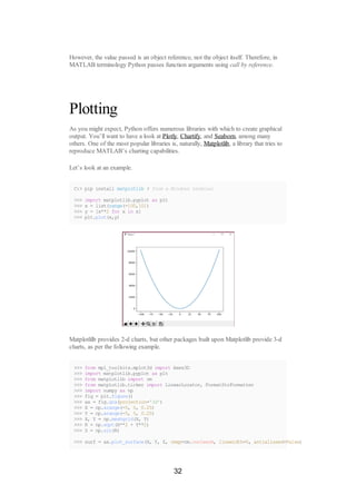 However, the value passed is an object reference, not the object itself. Therefore, in
MATLAB terminology Python passes function arguments using call by reference.
Plotting
As you might expect, Python offers numerous libraries with which to create graphical
output. You’ll want to have a look at Plotly, Chartify, and Seaborn, among many
others. One of the most popular libraries is, naturally, Matplotlib, a library that tries to
reproduce MATLAB’s charting capabilities.
Let’s look at an example.
C:> pip install matplotlib # from a Windows terminal
>>> import matplotlib.pyplot as plt
>>> x = list(range(-100,101)
>>> y = [x**2 for x in x]
>>> plt.plot(x,y)
Matplotlilb provides 2-d charts, but other packages built upon Matplotlib provide 3-d
charts, as per the following example.
>>> from mpl_toolkits.mplot3d import Axes3D
>>> import matplotlib.pyplot as plt
>>> from matplotlib import cm
>>> from matplotlib.ticker import LinearLocator, FormatStrFormatter
>>> import numpy as np
>>> fig = plt.figure()
>>> ax = fig.gca(projection='3d')
>>> X = np.arange(-5, 5, 0.25)
>>> Y = np.arange(-5, 5, 0.25)
>>> X, Y = np.meshgrid(X, Y)
>>> R = np.sqrt(X**2 + Y**2)
>>> Z = np.sin(R)
>>> surf = ax.plot_surface(X, Y, Z, cmap=cm.coolwarm, linewidth=0, antialiased=False)
32
 