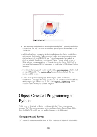 There are many examples on the web that illustrate Python’s graphing capabilities.
Rest assured that you can create all the charts you’ve grown accustomed to with
MATLAB.
Additional packages provide the ability to make interactive charts, to add filters,
and to create dashboards. Plotly, mentioned earlier, is an open-source package
that interfaces with both MATLAB and Python. In particular, have a look at
plotly.js, which is the plotting component of Plotly. Plotly.js is built on top of
D3.js and thus provides a rich set of dynamic, interactive charts. With Plotly.js,
you get all the features of D3.js, but you get to work in the MATLAB and Python
languages.
For statistical charts, you’ll want to check out the seaborn package, which is built
on top of Matplotlilb. The seaborn gallery has a collection of charts that are
readily available to you.
Lastly, as an open source language Python enjoys a wide audience of
contributors. Chart types for many specific data sets have been contributed to the
library of packages. Have a look at Yan Holtz’s Python Graph Gallery for an
overview of the chart types available in Python.
Object-Oriented Programming in
Python
At this point of the article we’ll dive a bit deeper into the Python programming
language. We’ll discuss namespaces, scopes, and then classes. Each of these differs
from the MATLAB model, and you need to be aware of the differences.
Namespaces and Scopes
Let’s start with namespaces and scopes, as these concepts are important prerequisites
33
 