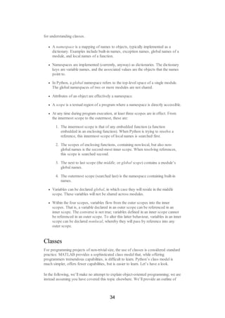 for understanding classes.
A namespace is a mapping of names to objects, typically implemented as a
dictionary. Examples include built-in names, exception names, global names of a
module, and local names of a function.
Namespaces are implemented (currently, anyway) as dictionaries. The dictionary
keys are variable names, and the associated values are the objects that the names
point to.
In Python, a global namespace refers to the top-level space of a single module.
The global namespaces of two or more modules are not shared.
Attributes of an object are effectively a namespace.
A scope is a textual region of a program where a namespace is directly accessible.
At any time during program execution, at least three scopes are in effect. From
the innermost scope to the outermost, these are:
1. The innermost scope is that of any embedded function (a function
embedded in an enclosing function). When Python is trying to resolve a
reference, this innermost scope of local names is searched first.
2. The scopes of enclosing functions, containing non-local, but also non-
global names is the second-most inner scope. When resolving references,
this scope is searched second.
3. The next to last scope (the middle, or global scope) contains a module’s
global names.
4. The outermost scope (searched last) is the namespace containing built-in
names.
Variables can be declared global, in which case they will reside in the middle
scope. These variables will not be shared across modules.
Within the four scopes, variables flow from the outer scopes into the inner
scopes. That is, a variable declared in an outer scope can be referenced in an
inner scope. The converse is not true; variables defined in an inner scope cannot
be referenced in an outer scope. To alter this latter behaviour, variables in an inner
scope can be declared nonlocal, whereby they will pass by reference into any
outer scope.
Classes
For programming projects of non-trivial size, the use of classes is considered standard
practice. MATLAB provides a sophisticated class model that, while offering
programmers tremendous capabilities, is difficult to learn. Python’s class model is
much simpler, offers fewer capabilities, but is easier to learn. Let’s have a look.
In the following, we’ll make no attempt to explain object-oriented programming; we are
instead assuming you have covered this topic elsewhere. We’ll provide an outline of
34
 