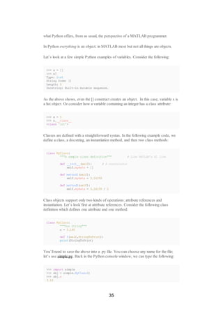 what Python offers, from as usual, the perspective of a MATLAB programmer.
In Python everything is an object; in MATLAB most but not all things are objects.
Let’s look at a few simple Python examples of variables. Consider the following:
>>> x = []
>>> x?
Type: list
String form: []
Length: 0
Docstring: Built-in mutable sequence.
As the above shows, even the [] construct creates an object. In this case, variable x is
a list object. Or consider how a variable containing an integer has a class attribute:
>>> x = 5
>>> x.__class__
<class 'int'>
Classes are defined with a straightforward syntax. In the following example code, we
define a class, a docstring, an instantiation method, and then two class methods:
class MyClass:
"""A sample class definition""" # Like MATLAB's H1 line
def __init__(self): # A constructor
self.mydata = []
def method1(self):
self.mydata = 3.14159
def method2(self):
self.mydata = 3.14159 / 2
Class objects support only two kinds of operations: attribute references and
instantiation. Let’s look first at attribute references. Consider the following class
definition which defines one attribute and one method:
class MyClass:
"""Doc String"""
x = 3.140
def f(self,StringToPrint):
print(StringToPrint)
You’ll need to save the above into a .py file. You can choose any name for the file;
let’s use simple.py. Back in the Python console window, we can type the following:
>>> import simple
>>> obj = simple.MyClass()
>>> obj.x
3.14
35
 
