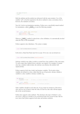 >>> obj.f('test')
'test'
Both the attribute and the method are referenced with the same notation. Use of the
variable ‘self’ as the first argument to the above method is only a convention; this is,
however, the standard convention.
Now let’s look at an instantiation operation. Python uses a specifically named method
for instantiation, called __init__, as per the following example:
def __init__(self, day, activity):
self.weekday = day
self.activity = activity
When an __init__ method is placed into a class definition, it is automatically invoked
when the class is first instantiated.
Python supports class inheritance. The syntax is simply:
class SubClassName(BaseClassName):
In the above, BaseClassName must be in scope. If it is not, one can instead use:
class SubClassName(ModuleName.BaseClassName):
Subclass methods may either override or extend base class methods of the same name.
To call a super-class method from a subclass, use super(). For example, if a parent
class has a method called invite(), the subclass can reference the method with
super().invite().
Python supports both class (static) and instance variables. The location where
variables are defined in a class, rather than the use of keywords, dictates whether a
variable is a class variable or instance variable. E.g.,
def MyClass:
ClassVar = 3.14 # Class, or static variable
def __init__(self):
self.InstanceVar = 3.14159 # Instance variable
Static variables should be used with care. If you create two instances of the above
class and use one of them to alter the value of ClassVar, that value will then appear
also in the second instance.
Python also supports static methods. This introduces the topic of Python’s class
decorators, which we consider to be an advanced topic best saved for later. But for
now, know that Python supports both static and instance methods.
36
 