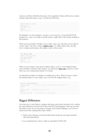 master as it effects all Python data types. On assignment, Python will bind two objects
together rather than make a copy. Consider the following:
>>> x = [0, 1, 2, 3]
>>> y = x
>>> x[0] = 99
>>> y
[99, 1, 2, 3]
By updating x we also updated y, because y was bound to x. From the MATLAB
perspective, x and y are similar to handle objects; unlike MATLAB, Python defaults to
this behavior.
When necessary Python will allow you to make a true copy. But there are two flavors
of true copies. The first is called a shallow copy. For simple objects like a list that
don’t contain nested objects, the shallow copy is all you need.
>>> import copy
>>> x = [0, 1, 2, 3]
>>> y = x.copy()
>>> x[0] = 99
>>> y
[0, 1, 2, 3]
When you are trying to copy more complex objects, such as a user-defined object
whose attributes reference other objects, you will need a deep copy of the list. In this
third case, use x.deepcopy() instead of x.copy().
An important exception to binding is in making array slices. When an array is sliced,
the returned object is a new object, not a view into the original object. E.g.,
>>> a = list(range(5))
>>> b = a[2] # A slice, which is not bound to variable 'a'.
>>> b
2
>>> b = 99 # Change the value of b.
>>> a
[0, 1, 2, 3, 4] # Variable a is unaffected.
Biggest Differences
Now that you’ve seen Python’s primary data types and control structures, let’s catalog
the major differences between the Python and MATLAB languages. Here are the items
that made our list. If you are going to program in the Python language, you’ll want to
spend some time studying these topics further.
Python array indexing: zero-based rather than one-based, and square brackets
rather than parentheses.
List comprehensions: there’s really no equivalent in MATLAB.
38
 