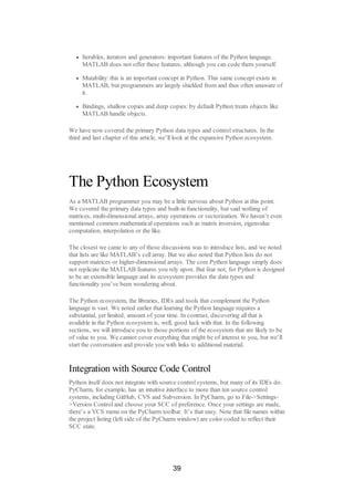 Iterables, iterators and generators: important features of the Python language.
MATLAB does not offer these features, although you can code them yourself.
Mutability: this is an important concept in Python. This same concept exists in
MATLAB, but programmers are largely shielded from and thus often unaware of
it.
Bindings, shallow copies and deep copies: by default Python treats objects like
MATLAB handle objects.
We have now covered the primary Python data types and control structures. In the
third and last chapter of this article, we’ll look at the expansive Python ecosystem.
The Python Ecosystem
As a MATLAB programmer you may be a little nervous about Python at this point.
We covered the primary data types and built-in functionality, but said nothing of
matrices, multi-dimensional arrays, array operations or vectorization. We haven’t even
mentioned common mathematical operations such as matrix inversion, eigenvalue
computation, interpolation or the like.
The closest we came to any of those discussions was to introduce lists, and we noted
that lists are like MATLAB’s cell array. But we also noted that Python lists do not
support matrices or higher-dimensional arrays. The core Python language simply does
not replicate the MATLAB features you rely upon. But fear not, for Python is designed
to be an extensible language and its ecosystem provides the data types and
functionality you’ve been wondering about.
The Python ecosystem, the libraries, IDEs and tools that complement the Python
language is vast. We noted earlier that learning the Python language requires a
substantial, yet limited, amount of your time. In contrast, discovering all that is
available in the Python ecosystem is, well, good luck with that. In the following
sections, we will introduce you to those portions of the ecosystem that are likely to be
of value to you. We cannot cover everything that might be of interest to you, but we’ll
start the conversation and provide you with links to additional material.
Integration with Source Code Control
Python itself does not integrate with source control systems, but many of its IDEs do.
PyCharm, for example, has an intuitive interface to more than ten source control
systems, including GitHub, CVS and Subversion. In PyCharm, go to File->Settings-
>Version Control and choose your SCC of preference. Once your settings are made,
there’s a VCS menu on the PyCharm toolbar. It’s that easy. Note that file names within
the project listing (left side of the PyCharm window) are color coded to reflect their
SCC state.
39
 