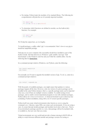On startup, Python loads the modules of its standard library. The following list
comprehension will print the set of currently imported modules:
>>> import sys
>>> [str(m) for m in sys.modules]
To determine which functions are defined in module, use the built-in dir()
function. For example:
>>> import sys
>>> dir(sys)
We’ll skip the output here, as it is lengthy.
To install packages, a utility called ‘pip’ is recommended. Here’s how to use pip to
install the matplotlib package.
Find pip.exe on your computer; this executable should have installed as part of the
Python install. Add that directory to Windows’ path variable. Just type ‘Edit
Environment’ in the Windows task bar and you’ll find the variable editor. See the
following link for instructions.
In a command prompt window (Windows, not Python), enter the following:
pip install matplotlib
pip freeze
Occasionally you’ll want to upgrade the installed version of pip. To do so, enter (in a
command prompt window):
pip install --upgrade pip
With thousands of available packages, one might expect that updates to various
packages happen all the time. However, only one version of a given package can be
installed in the same Python instance; that is, a specific package name can be imported
only once, even if there are multiple versions available. To enable testing of new
packages, and to enable version-dependent programs to run with outdated packages,
Python allows for virtual environments. A virtual environment is just a directory tree
containing a Python installation, along with a set of version-specific packages.
Python itself can create virtual environments (also known as venvs), using the
command venv. Likewise, many IDEs can create such environments. If you are using a
venv, be aware that pip installs packages and modules local only to that venv. That is,
if you download a package specific to a venv, that package will not be included with,
or available to, the next venv that you create.
Virtual environments are very useful and provide a feature missing in MATLAB: an
ability to switch between different module and package versions for testing or
41
 