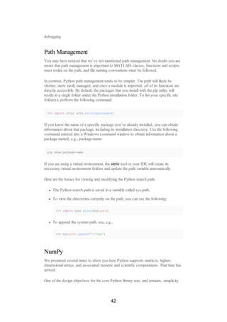 debugging.
Path Management
You may have noticed that we’ve not mentioned path management. No doubt you are
aware that path management is important to MATLAB: classes, functions and scripts
must reside on the path, and file naming conventions must be followed.
In contrast, Python path management tends to be simpler. The path will likely be
shorter, more easily managed, and once a module is imported, all of its functions are
directly accessible. By default, the packages that you install with the pip utility will
reside in a single folder under the Python installation folder. To list your specific site
folder(s), perform the following command:
>>> import site; site.getsitepackages()
If you know the name of a specific package you’ve already installed, you can obtain
information about that package, including its installation directory. Use the following
command entered into a Windows command window to obtain information about a
package named, e.g., package-name:
pip show package-name
If you are using a virtual environment, the venv tool or your IDE will create its
necessary virtual environment folders and update the path variable automatically.
Here are the basics for viewing and modifying the Python search path.
The Python search path is saved in a variable called sys.path.
To view the directories currently on the path, you can use the following:
>>> import sys; print(sys.path)
To append the system path, use, e.g.,
>>> sys.path.append('C:Temp')
NumPy
We promised several times to show you how Python supports matrices, higher-
dimensional arrays, and associated numeric and scientific computations. That time has
arrived.
One of the design objectives for the core Python library was, and remains, simplicity.
42
 
