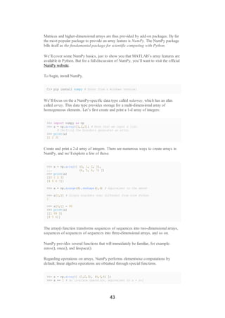 Matrices and higher-dimensional arrays are thus provided by add-on packages. By far
the most popular package to provide an array feature is NumPy. The NumPy package
bills itself as the fundamental package for scientific computing with Python.
We’ll cover some NumPy basics, just to show you that MATLAB’s array features are
available in Python. But for a full discussion of NumPy, you’ll want to visit the official
NumPy website.
To begin, install NumPy.
C:> pip install numpy # Enter from a Windows terminal
We’ll focus on the a NumPy-specific data type called ndarray, which has an alias
called array. This data type provides storage for a multi-dimensional array of
homogeneous elements. Let’s first create and print a 1-d array of integers:
>>> import numpy as np
>>> a = np.array([1,2,3]) # Note that we input a list.
# Omitting the brackets generates an error.
>>> print(a)
[1 2 3]
Create and print a 2-d array of integers. There are numerous ways to create arrays in
NumPy, and we’ll explore a few of those.
>>> a = np.array([ (0, 1, 2, 3),
... (4, 5, 6, 7) ])
>>> print(a)
[[0 1 2 3]
[4 5 6 7]]
>>> a = np.arange(8).reshape(2,4) # Equivalent to the above
>>> a[0,0] # Single brackets now; different from core Python
1
>>> a[0,1] = 99
>>> print(a)
[[1 99 3]
[4 5 6]]
The array() function transforms sequences of sequences into two-dimensional arrays,
sequences of sequences of sequences into three-dimensional arrays, and so on.
NumPy provides several functions that will immediately be familiar, for example:
zeros(), ones(), and linspace().
Regarding operations on arrays, NumPy performs elementwise computations by
default; linear algebra operations are obtained through special functions.
>>> a = np.array([ (1,2,3), (4,5,6) ])
>>> a += 1 # An in-place operation, equivalent to a = a+1
43
 
