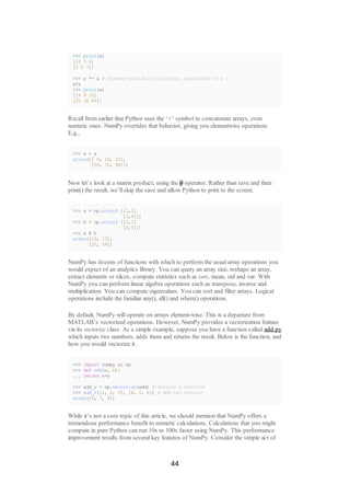 >>> print(a)
[[2 3 4]
[5 6 7]]
>>> a *= a # Element-wise multiplication, equivalent to a =
a*a
>>> print(a)
[[4 9 16]
[25 36 49]]
Recall from earlier that Python uses the ‘+’ symbol to concatenate arrays, even
numeric ones. NumPy overrides that behavior, giving you elementwise operations.
E.g.,
>>> a + a
array([[ 8, 18, 32],
[50, 72, 98]])
Now let’s look at a matrix product, using the @ operator. Rather than save and then
print() the result, we’ll skip the save and allow Python to print to the screen.
>>> a = np.array( [[1,2]
[3,4]])
>>> b = np.array( [[2,3]
[4,5]])
>>> a @ b
array([10, 13],
[22, 29])
NumPy has dozens of functions with which to perform the usual array operations you
would expect of an analytics library. You can query an array size, reshape an array,
extract elements or slices, compute statistics such as cov, mean, std and var. With
NumPy you can perform linear algebra operations such as transpose, inverse and
multiplication. You can compute eigenvalues. You can sort and filter arrays. Logical
operations include the familiar any(), all() and where() operations.
By default, NumPy will operate on arrays element-wise. This is a departure from
MATLAB’s vectorized operations. However, NumPy provides a vectorization feature
via its vectorize class. As a simple example, suppose you have a function called add.py
which inputs two numbers, adds them and returns the result. Below is the function, and
how you would vectorize it.
>>> import numpy as np
>>> def add(a, b):
... return a+b
>>> add_v = np.vectorize(add) # Returns a function
>>> add_v([1, 2, 3], [4, 5, 6]) # Add two vectors
array([5, 7, 9])
While it’s not a core topic of this article, we should mention that NumPy offers a
tremendous performance benefit to numeric calculations. Calculations that you might
compute in pure Python can run 10x to 100x faster using NumPy. This performance
improvement results from several key features of NumPy. Consider the simple act of
44
 