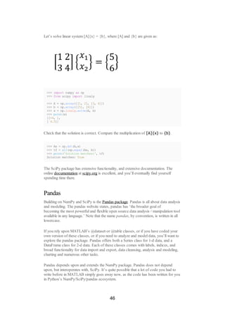 Let’s solve linear system [A]{x} = {b}, where [A] and {b} are given as:
>>> import numpy as np
>>> from scipy import linalg
>>> A = np.array([[1, 2], [3, 4]])
>>> b = np.array([[5], [6]])
>>> x = np.linalg.solve(A, b)
>>> print(x)
[[-4, ],
[ 4.5]]
Check that the solution is correct. Compare the multiplication of [A]{x} to {b}.
>>> Ax = np.dot(A,x)
>>> tf = all(np.equal(Ax, b))
>>> print('Solution matches:', tf)
Solution matches: True
The SciPy package has extensive functionality, and extensive documentation. The
online documentation at scipy.org is excellent, and you’ll eventually find yourself
spending time there.
Pandas
Building on NumPy and SciPy is the Pandas package. Pandas is all about data analysis
and modeling. The pandas website states, pandas has ‘the broader goal of
becoming the most powerful and flexible open source data analysis / manipulation tool
available in any language.’ Note that the name pandas, by convention, is written in all
lowercase.
If you rely upon MATLAB’s @dataset or @table classes, or if you have coded your
own version of these classes, or if you need to analyze and model data, you’ll want to
explore the pandas package. Pandas offers both a Series class for 1-d data, and a
DataFrame class for 2-d data. Each of these classes comes with labels, indices, and
broad functionality for data import and export, data cleansing, analysis and modeling,
charting and numerous other tasks.
Pandas depends upon and extends the NumPy package. Pandas does not depend
upon, but interoperates with, SciPy. It’s quite possible that a lot of code you had to
write before in MATLAB simply goes away now, as the code has been written for you
in Python’s NumPy/SciPy/pandas ecosystem.
46
 