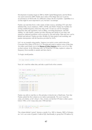 Development of pandas began in 2008 at AQR Capital Management, and the library
was open-sourced in 2009. Pandas does many of the things that you’ve grown
accustomed to in MATLAB. It is difficult to reduce the list of pandas’ capabilities to a
set that might be most important to you, but here’s an attempt.
Pandas can read data from a wide variety of data sources, including CSV and other
delimited files, Excel, databases, HDF5, HTML and JSON. Pandas has facilities for
storing variable-frequency timeseries data, both 1-d and 2-d, and for managing
timeseries data with operations such as filling, converting frequencies, and date
shifting. As with NumPy, pandas provides indexing and slicing of your data, and
numerous relational operations such as group by, join and merge. Data and axes can be
labeled and indexed. Pandas provides facilities for data analysis and modeling, and
pandas interoperates with the functions provided by SciPy.
Let’s try an example using pandas. Suppose you notice a news article about the
Consumer Price Index (CPI) for U.S. Housing and want to explore some of that data.
An online search leads you to the Bureau of Labor Statistics and to a set of csv files
on their website. In the following code, we’ll read the CPI data, explore it, reduce its
frequency from monthly to annual, and then chart it.
To begin, install pandas.
C:> pip install pandas # Enter from a Windows terminal
Next, let’s read the online data, and take a quick look at the contents:
>>> import pandas as pd
>>> URL =
'https://download.bls.gov/pub/time.series/cu/cu.data.12.USHousing'
>>> df = pd.read_csv(URL, sep='t') # df is short for
DataFrame
>>> df.head()
series_id year period value
0 CUSR0000SAH 1967 M01 30.5
1 CUSR0000SAH 1967 M02 30.5
2 CUSR0000SAH 1967 M03 30.5
3 CUSR0000SAH 1967 M04 30.6
4 CUSR0000SAH 1967 M05 30.7
Pandas was able to read the csv file and place it directly into a DataFrame. Note that
Pandas added the first column (a row index) automatically. We won’t need the
series_id column, so let’s drop it. Also, it turns out that the CPI data is rather sparse
before 1940, so let’s keep only years 1940 and later:
>>> df = df.drop('series_id', axis='columns')
>>> df = df[df.year >= 1940]
The column labeled ‘period’ denotes a month. E.g., M01 is January, M02 is February,
etc. Let’s use some of panda’s built-in SQL functionality to group the CPI indices by
47
 