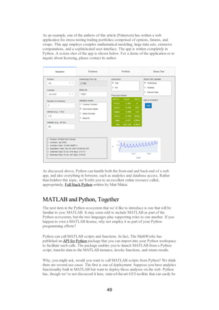 As an example, one of the authors of this article (Patterson) has written a web
application for stress-testing trading portfolios comprised of options, futures, and
swaps. This app employs complex mathematical modeling, large data sets, extensive
computations, and a sophisticated user interface. The app is written completely in
Python. A screen shot of the app is shown below. For a demo of the application or to
inquire about licensing, please contact its author.
As discussed above, Python can handle both the front-end and back-end of a web
app, and also everything in between, such as analytics and database access. Rather
than belabor this topic, we’ll refer you to an excellent online resource called,
appropriately, Full Stack Python written by Matt Makai.
MATLAB and Python, Together
The next item in the Python ecosystem that we’d like to introduce is one that will be
familiar to you: MATLAB. It may seem odd to include MATLAB as part of the
Python ecosystem, but the two languages play supporting roles to one another. If you
happen to own a MATLAB license, why not employ it as part of your Python
programming efforts?
Python can call MATLAB scripts and functions. In fact, The MathWorks has
published an API for Python package that you can import into your Python workspace
to facilitate such calls. The package enables you to launch MATLAB from a Python
script, transfer data to the MATLAB instance, invoke functions, and return results.
Why, you might ask, would you want to call MATLAB scripts from Python? We think
there are several use cases. The first is one of deployment. Suppose you have analytics
functionality built in MATLAB but want to deploy those analyses on the web. Python
has, though we’ve not discussed it here, state-of-the-art GUI toolkits that can easily be
49
 