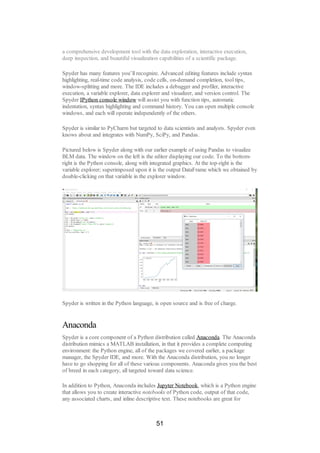 a comprehensive development tool with the data exploration, interactive execution,
deep inspection, and beautiful visualization capabilities of a scientific package.
Spyder has many features you’ll recognize. Advanced editing features include syntax
highlighting, real-time code analysis, code cells, on-demand completion, tool tips,
window-splitting and more. The IDE includes a debugger and profiler, interactive
execution, a variable explorer, data explorer and visualizer, and version control. The
Spyder IPython console window will assist you with function tips, automatic
indentation, syntax highlighting and command history. You can open multiple console
windows, and each will operate independently of the others.
Spyder is similar to PyCharm but targeted to data scientists and analysts. Spyder even
knows about and integrates with NumPy, SciPy, and Pandas.
Pictured below is Spyder along with our earlier example of using Pandas to visualize
BLM data. The window on the left is the editor displaying our code. To the bottom-
right is the Python console, along with integrated graphics. At the top-right is the
variable explorer; superimposed upon it is the output DataFrame which we obtained by
double-clicking on that variable in the explorer window.
Spyder is written in the Python language, is open source and is free of charge.
Anaconda
Spyder is a core component of a Python distribution called Anaconda. The Anaconda
distribution mimics a MATLAB installation, in that it provides a complete computing
environment: the Python engine, all of the packages we covered earlier, a package
manager, the Spyder IDE, and more. With the Anaconda distribution, you no longer
have to go shopping for all of these various components. Anaconda gives you the best
of breed in each category, all targeted toward data science.
In addition to Python, Anaconda includes Jupyter Notebook, which is a Python engine
that allows you to create interactive notebooks of Python code, output of that code,
any associated charts, and inline descriptive text. These notebooks are great for
51
 