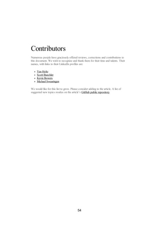 Contributors
Numerous people have graciously offered reviews, corrections and contributions to
this document. We wish to recognize and thank them for their time and talents. Their
names, with links to their LinkedIn profiles are:
Yan Holtz
Scott Buechler
Kevin Bowers
Michael Swearingen
We would like for this list to grow. Please consider adding to the article. A list of
suggested new topics resides on the article’s GitHub public repository.
54
 