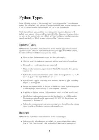 Python Types
In the following sections of this document we’ll browse through the Python language
syntax. We will include code snippets. If you’ve installed Python on your computer, or
if you’ve chosen an online Python engine, you can try out the examples.
We’ll start with data types, and later move into control structures. Because we’ll
include code snippets below, you’ll have a good feel for the control structures before
we arrive at that section. Later, we will look at Python’s object-oriented programming
model. And lastly, we’ll look at select portions of the Python ecosystem.
Numeric Types
MATLAB and Python have many similarities in their numeric types and calculations
upon those types. The core Python library defines fewer types than MATLAB does,
but add-on libraries will fill any voids you may notice.
There are three distinct numeric types: int, float, and complex.
All of the usual calculations are supported, with the usual order of precedence.
The usual +, -, *, and / operations are supported.
There are other operations, again similar to MATLAB: remainder, floor, power,
negation, etc.
Python also provides an abbreviated syntax for the above operations: +=, -=, *=,
and /=. E.g., x += 1 is equivalent to x = x + 1.
Python has full support for floating point numbers, with mixed types converting
integers to floating point.
Integers are not fixed width, as they are in MATLAB. Rather, Python integers are
of arbitrary length, restricted only by your computer’s memory.
In addition to decimal integers, Python supports binary, octal and hexadecimal.
Most Python implementations represent the float data type as a 64-bit number.
The maximum value allowed is approximately 1.8 X 10^308. Larger values are
represented by the string inf.
Python also provides numeric subtypes, meaning types derived from the primary
types. Notable are Booleans, fractions, and decimal types.
Booleans
MATLAB and Python have many similarities in their Boolean types.
Python provides a Boolean data type which can assume either of two values:
True or False. Note that each value is capitalized. Booleans are a subtype of
8
 