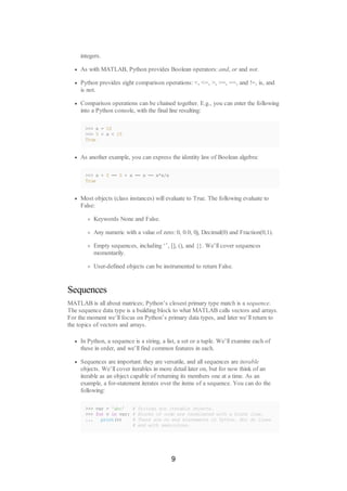integers.
As with MATLAB, Python provides Boolean operators: and, or and not.
Python provides eight comparison operations: <, <=, >, >=, ==, and !=, is, and
is not.
Comparison operations can be chained together. E.g., you can enter the following
into a Python console, with the final line resulting:
>>> x = 10
>>> 5 < x < 15
True
As another example, you can express the identity law of Boolean algebra:
>>> x + 0 == 0 + x == x == x*x/x
True
Most objects (class instances) will evaluate to True. The following evaluate to
False:
Keywords None and False.
Any numeric with a value of zero: 0, 0.0, 0j, Decimal(0) and Fraction(0,1).
Empty sequences, including ‘’, [], (), and {}. We’ll cover sequences
momentarily.
User-defined objects can be instrumented to return False.
Sequences
MATLAB is all about matrices; Python’s closest primary type match is a sequence.
The sequence data type is a building block to what MATLAB calls vectors and arrays.
For the moment we’ll focus on Python’s primary data types, and later we’ll return to
the topics of vectors and arrays.
In Python, a sequence is a string, a list, a set or a tuple. We’ll examine each of
these in order, and we’ll find common features in each.
Sequences are important: they are versatile, and all sequences are iterable
objects. We’ll cover iterables in more detail later on, but for now think of an
iterable as an object capable of returning its members one at a time. As an
example, a for-statement iterates over the items of a sequence. You can do the
following:
>>> var = 'abc' # Strings are iterable objects.
>>> for v in var: # Blocks of code are terminated with a blank line.
... print(v) # There are no end statements in Python. Nor do lines
# end with semicolons.
9
 