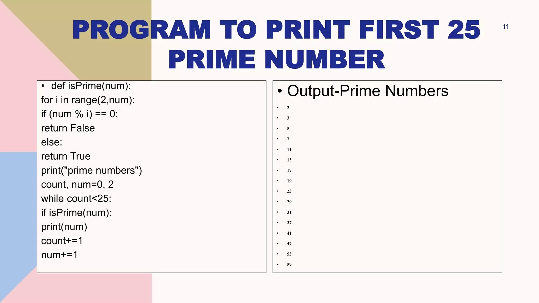 PROGRAM TO PRINT FIRST 25
PRIME NUMBER
11
• def isPrime(num):
for i in range(2,num):
if (num % i) == 0:
return False
else:
return True
print("prime numbers")
count, num=0, 2
while count<25:
if isPrime(num):
print(num)
count+=1
num+=1
• Output-Prime Numbers
• 2
• 3
• 5
• 7
• 11
• 13
• 17
• 19
• 23
• 29
• 31
• 37
• 41
• 47
• 53
• 59
 